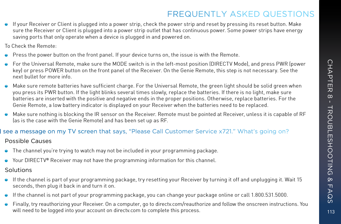 113    If your Receiver or Client is plugged into a power strip, check the power strip and reset by pressing its reset button. Make sure the Receiver or Client is plugged into a power strip outlet that has continuous power. Some power strips have energy saving ports that only operate when a device is plugged in and powered on.To Check the Remote:    Press the power button on the front panel. If your device turns on, the issue is with the Remote.     For the Universal Remote, make sure the MODE switch is in the left-most position (DIRECTV Mode), and press PWR (power key) or press POWER button on the front panel of the Receiver. On the Genie Remote, this step is not necessary. See the next bullet for more info.     Make sure remote batteries have sufﬁcient charge. For the Universal Remote, the green light should be solid green when you press its PWR button. If the light blinks several times slowly, replace the batteries. If there is no light, make sure batteries are inserted with the positive and negative ends in the proper positions. Otherwise, replace batteries. For the Genie Remote, a low battery indicator is displayed on your Receiver when the batteries need to be replaced.    Make sure nothing is blocking the IR sensor on the Receiver. Remote must be pointed at Receiver, unless it is capable of RF (as is the case with the Genie Remote) and has been set up as RF.I see a message on my TV screen that says, “Please Call Customer Service x721.” What’s going on?Possible Causes    The channel you’re trying to watch may not be included in your programming package.    Your DIRECTV® Receiver may not have the programming information for this channel.Solutions    If the channel is part of your programming package, try resetting your Receiver by turning it off and unplugging it. Wait 15 seconds, then plug it back in and turn it on.    If the channel is not part of your programming package, you can change your package online or call 1.800.531.5000.    Finally, try reauthorizing your Receiver. On a computer, go to directv.com/reauthorize and follow the onscreen instructions. You will need to be logged into your account on directv.com to complete this process.FREQUENTLY ASKED QUESTIONSCHAPTER 8 - TROUBLESHOOTING &amp; FAQS