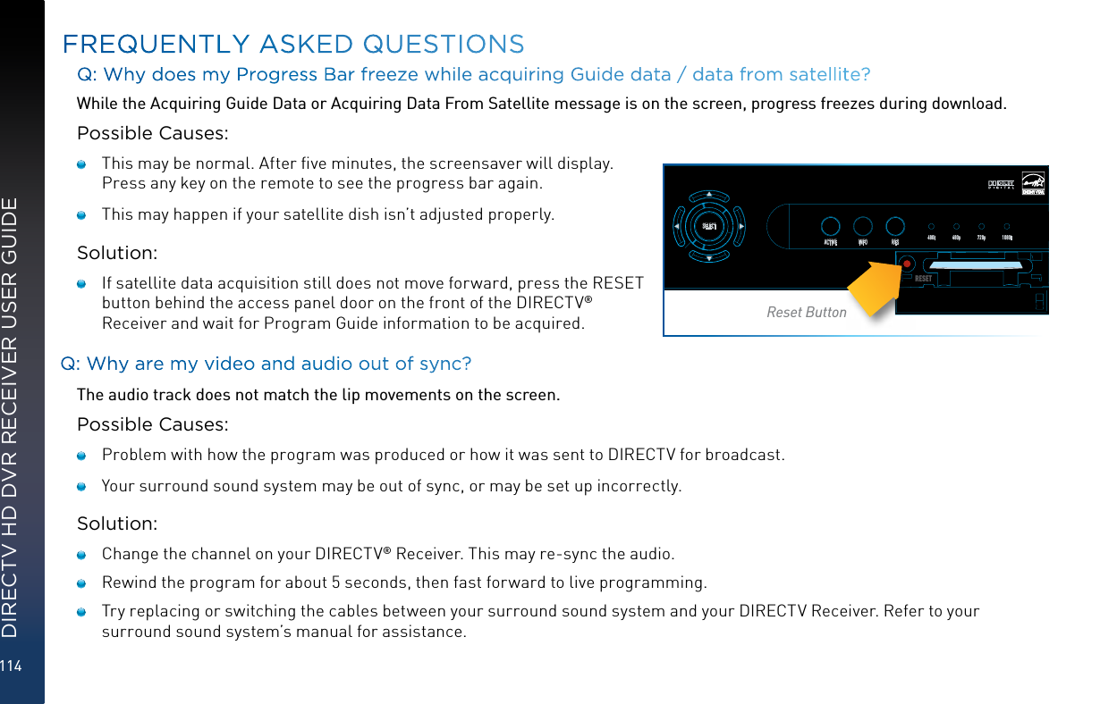 114DIRECTV HD DVR RECEIVER USER GUIDEQ: Why does my Progress Bar freeze while acquiring Guide data / data from satellite? While the Acquiring Guide Data or Acquiring Data From Satellite message is on the screen, progress freezes during download.Possible Causes:   This may be normal. After ﬁve minutes, the screensaver will display. Press any key on the remote to see the progress bar again.     This may happen if your satellite dish isn’t adjusted properly.Solution:    If satellite data acquisition still does not move forward, press the RESET button behind the access panel door on the front of the DIRECTV® Receiver and wait for Program Guide information to be acquired.Q: Why are my video and audio out of sync?The audio track does not match the lip movements on the screen.Possible Causes:   Problem with how the program was produced or how it was sent to DIRECTV for broadcast.   Your surround sound system may be out of sync, or may be set up incorrectly.Solution:   Change the channel on your DIRECTV® Receiver. This may re-sync the audio.   Rewind the program for about 5 seconds, then fast forward to live programming.   Try replacing or switching the cables between your surround sound system and your DIRECTV Receiver. Refer to your surround sound system’s manual for assistance.FREQUENTLY ASKED QUESTIONSPOWEROPENGUIDE MENU RECSELECTACTIVE INFORES 480i 480p 720p 1080iRESETReset Button