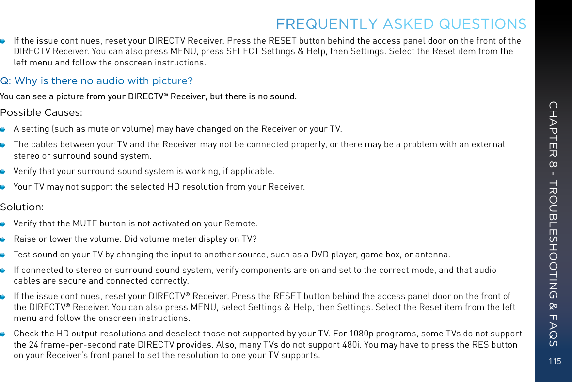 115   If the issue continues, reset your DIRECTV Receiver. Press the RESET button behind the access panel door on the front of the DIRECTV Receiver. You can also press MENU, press SELECT Settings &amp; Help, then Settings. Select the Reset item from the left menu and follow the onscreen instructions.Q: Why is there no audio with picture?You can see a picture from your DIRECTV® Receiver, but there is no sound.Possible Causes:   A setting (such as mute or volume) may have changed on the Receiver or your TV.   The cables between your TV and the Receiver may not be connected properly, or there may be a problem with an external stereo or surround sound system.   Verify that your surround sound system is working, if applicable.   Your TV may not support the selected HD resolution from your Receiver.Solution:   Verify that the MUTE button is not activated on your Remote.   Raise or lower the volume. Did volume meter display on TV?   Test sound on your TV by changing the input to another source, such as a DVD player, game box, or antenna.   If connected to stereo or surround sound system, verify components are on and set to the correct mode, and that audio cables are secure and connected correctly.   If the issue continues, reset your DIRECTV® Receiver. Press the RESET button behind the access panel door on the front of the DIRECTV® Receiver. You can also press MENU, select Settings &amp; Help, then Settings. Select the Reset item from the left menu and follow the onscreen instructions.   Check the HD output resolutions and deselect those not supported by your TV. For 1080p programs, some TVs do not support the 24 frame-per-second rate DIRECTV provides. Also, many TVs do not support 480i. You may have to press the RES button on your Receiver’s front panel to set the resolution to one your TV supports.FREQUENTLY ASKED QUESTIONSCHAPTER 8 - TROUBLESHOOTING &amp; FAQS