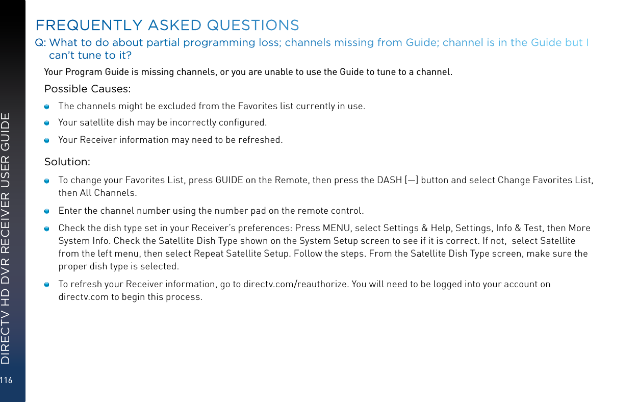 116DIRECTV HD DVR RECEIVER USER GUIDEQ:  What to do about partial programming loss; channels missing from Guide; channel is in the Guide but I can’t tune to it?Your Program Guide is missing channels, or you are unable to use the Guide to tune to a channel.Possible Causes:   The channels might be excluded from the Favorites list currently in use.    Your satellite dish may be incorrectly conﬁgured.   Your Receiver information may need to be refreshed.Solution:   To change your Favorites List, press GUIDE on the Remote, then press the DASH [—] button and select Change Favorites List,  then All Channels.    Enter the channel number using the number pad on the remote control.   Check the dish type set in your Receiver’s preferences: Press MENU, select Settings &amp; Help, Settings, Info &amp; Test, then More System Info. Check the Satellite Dish Type shown on the System Setup screen to see if it is correct. If not,  select Satellite from the left menu, then select Repeat Satellite Setup. Follow the steps. From the Satellite Dish Type screen, make sure the proper dish type is selected.   To refresh your Receiver information, go to directv.com/reauthorize. You will need to be logged into your account on directv.com to begin this process.FREQUENTLY ASKED QUESTIONS