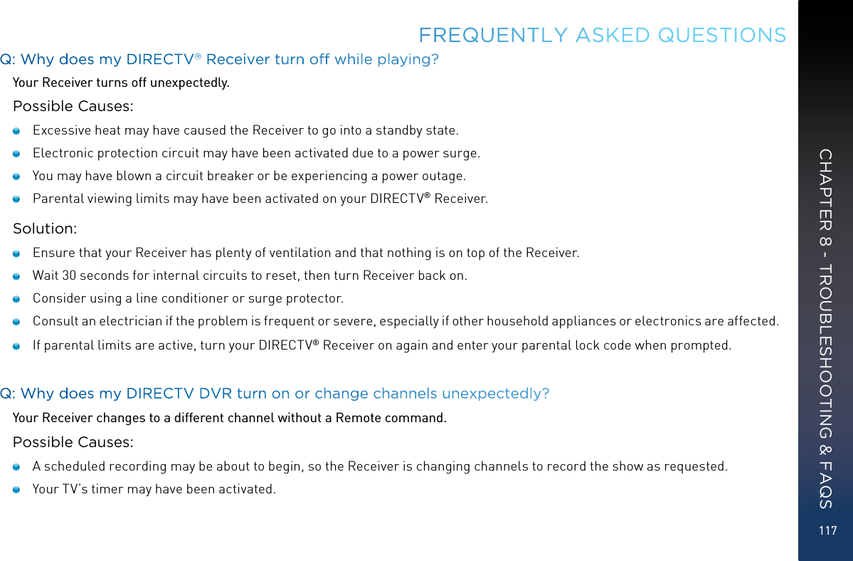 117Q: Why does my DIRECTV® Receiver turn off while playing?Your Receiver turns off unexpectedly.Possible Causes:   Excessive heat may have caused the Receiver to go into a standby state.    Electronic protection circuit may have been activated due to a power surge.    You may have blown a circuit breaker or be experiencing a power outage.   Parental viewing limits may have been activated on your DIRECTV® Receiver.Solution:   Ensure that your Receiver has plenty of ventilation and that nothing is on top of the Receiver.   Wait 30 seconds for internal circuits to reset, then turn Receiver back on.   Consider using a line conditioner or surge protector.   Consult an electrician if the problem is frequent or severe, especially if other household appliances or electronics are affected.    If parental limits are active, turn your DIRECTV® Receiver on again and enter your parental lock code when prompted. Q: Why does my DIRECTV DVR turn on or change channels unexpectedly?Your Receiver changes to a different channel without a Remote command. Possible Causes:   A scheduled recording may be about to begin, so the Receiver is changing channels to record the show as requested.   Your TV’s timer may have been activated.FREQUENTLY ASKED QUESTIONSCHAPTER 8 - TROUBLESHOOTING &amp; FAQS