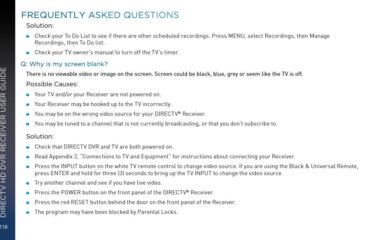 118DIRECTV HD DVR RECEIVER USER GUIDESolution:   Check your To Do List to see if there are other scheduled recordings. Press MENU, select Recordings, then Manage Recordings, then To Do list.   Check your TV owner’s manual to turn off the TV’s timer.Q: Why is my screen blank?There is no viewable video or image on the screen. Screen could be black, blue, grey or seem like the TV is off.Possible Causes:   Your TV and/or your Receiver are not powered on.   Your Receiver may be hooked up to the TV incorrectly.   You may be on the wrong video source for your DIRECTV® Receiver.   You may be tuned to a channel that is not currently broadcasting, or that you don’t subscribe to.Solution:   Check that DIRECTV DVR and TV are both powered on.   Read Appendix 2, “Connections to TV and Equipment” for instructions about connecting your Receiver.   Press the INPUT button on the white TV remote control to change video source. If you are using the Black &amp; Universal Remote, press ENTER and hold for three (3) seconds to bring up the TV INPUT to change the video source.   Try another channel and see if you have live video.    Press the POWER button on the front panel of the DIRECTV® Receiver.   Press the red RESET button behind the door on the front panel of the Receiver.   The program may have been blocked by Parental Locks.FREQUENTLY ASKED QUESTIONS