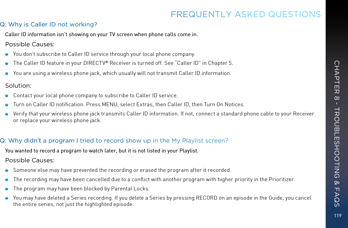 119Q: Why is Caller ID not working?Caller ID information isn’t showing on your TV screen when phone calls come in.Possible Causes:   You don’t subscribe to Caller ID service through your local phone company.   The Caller ID feature in your DIRECTV® Receiver is turned off. See “Caller ID” in Chapter 5.   You are using a wireless phone jack, which usually will not transmit Caller ID information.Solution:   Contact your local phone company to subscribe to Caller ID service.   Turn on Caller ID notiﬁcation. Press MENU, select Extras, then Caller ID, then Turn On Notices.    Verify that your wireless phone jack transmits Caller ID information. If not, connect a standard phone cable to your Receiver or replace your wireless phone jack.Q: Why didn’t a program I tried to record show up in the My Playlist screen?You wanted to record a program to watch later, but it is not listed in your Playlist.Possible Causes:   Someone else may have prevented the recording or erased the program after it recorded.   The recording may have been cancelled due to a conﬂict with another program with higher priority in the Prioritizer.   The program may have been blocked by Parental Locks.   You may have deleted a Series recording. If you delete a Series by pressing RECORD on an episode in the Guide, you cancel the entire series, not just the highlighted episode.FREQUENTLY ASKED QUESTIONSCHAPTER 8 - TROUBLESHOOTING &amp; FAQS