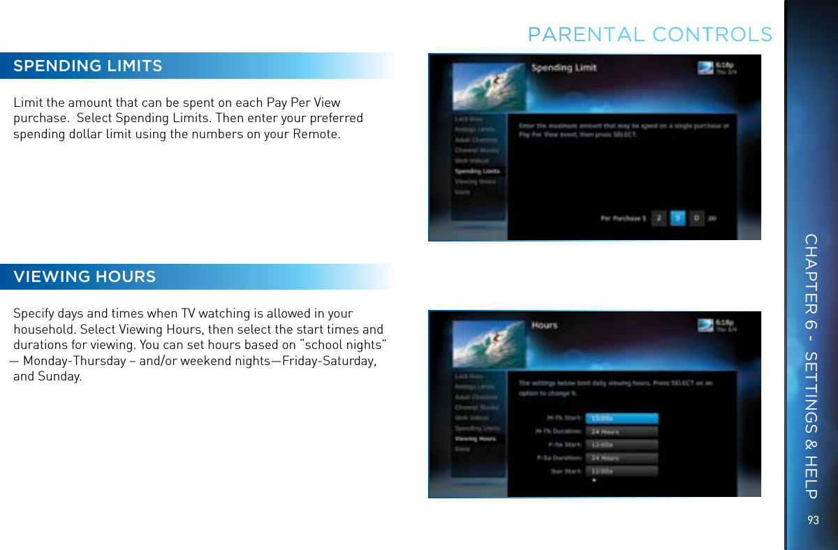 9393SPENDING LIMITSLimit the amount that can be spent on each Pay Per View purchase.  Select Spending Limits. Then enter your preferred spending dollar limit using the numbers on your Remote.VIEWING HOURSSpecify days and times when TV watching is allowed in your household. Select Viewing Hours, then select the start times and durations for viewing. You can set hours based on “school nights” — Monday-Thursday – and/or weekend nights—Friday-Saturday, and Sunday.PARENTAL CONTROLSCHAPTER 6 -  SETTINGS &amp; HELP