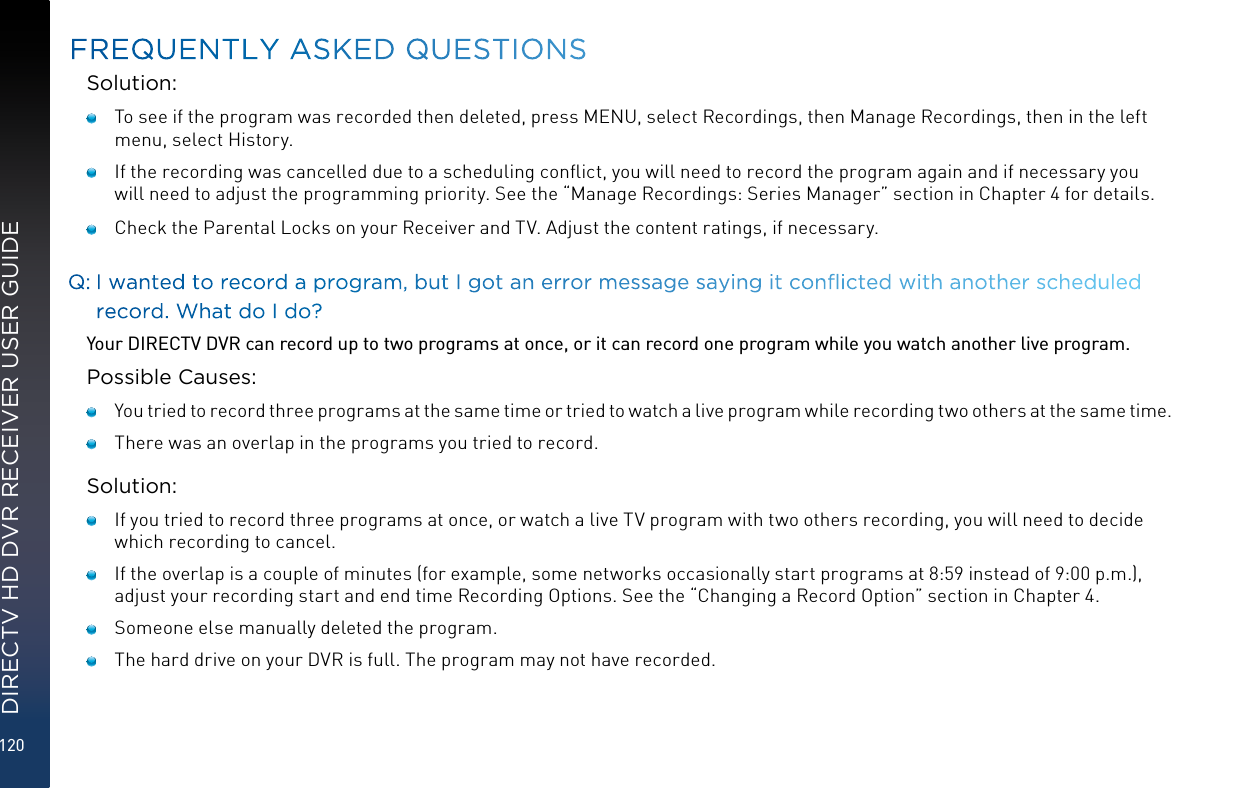 120DIRECTV HD DVR RECEIVER USER GUIDESolution:   To see if the program was recorded then deleted, press MENU, select Recordings, then Manage Recordings, then in the left menu, select History.    If the recording was cancelled due to a scheduling conﬂict, you will need to record the program again and if necessary you will need to adjust the programming priority. See the “Manage Recordings: Series Manager” section in Chapter 4 for details.    Check the Parental Locks on your Receiver and TV. Adjust the content ratings, if necessary.Q:  I wanted to record a program, but I got an error message saying it conicted with another scheduled record. What do I do?Your DIRECTV DVR can record up to two programs at once, or it can record one program while you watch another live program.Possible Causes:   You tried to record three programs at the same time or tried to watch a live program while recording two others at the same time.   There was an overlap in the programs you tried to record.Solution:   If you tried to record three programs at once, or watch a live TV program with two others recording, you will need to decide which recording to cancel.   If the overlap is a couple of minutes (for example, some networks occasionally start programs at 8:59 instead of 9:00 p.m.), adjust your recording start and end time Recording Options. See the “Changing a Record Option” section in Chapter 4.   Someone else manually deleted the program.   The hard drive on your DVR is full. The program may not have recorded. FREQUENTLY ASKED QUESTIONS