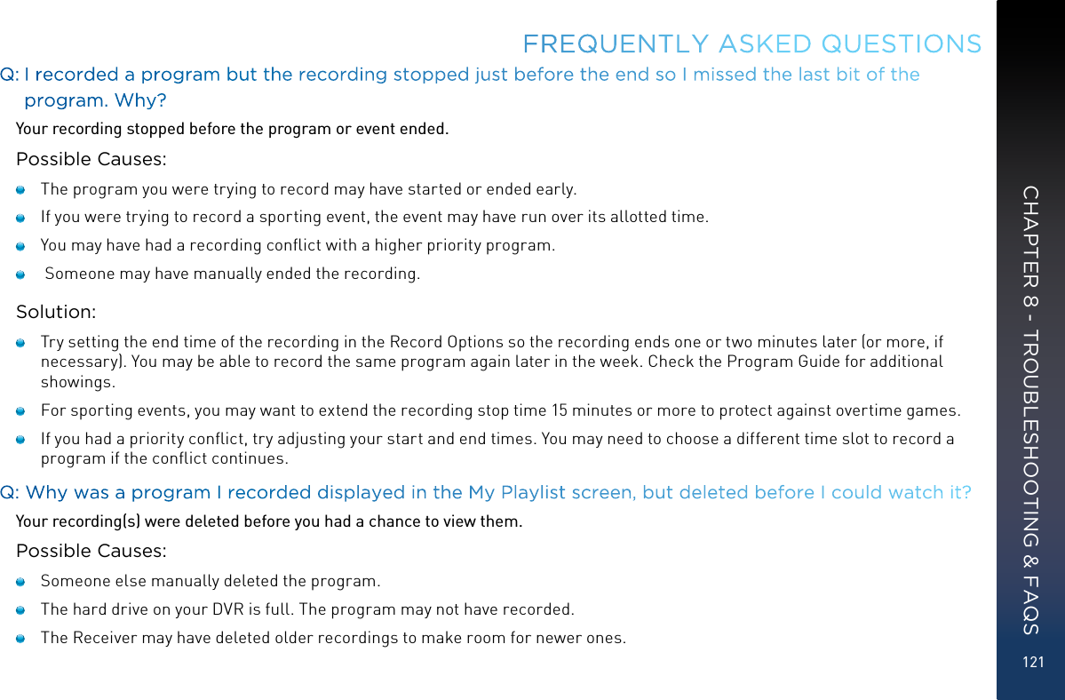 121Q:  I recorded a program but the recording stopped just before the end so I missed the last bit of the program. Why?Your recording stopped before the program or event ended.Possible Causes:   The program you were trying to record may have started or ended early.   If you were trying to record a sporting event, the event may have run over its allotted time.   You may have had a recording conﬂict with a higher priority program.    Someone may have manually ended the recording.Solution:   Try setting the end time of the recording in the Record Options so the recording ends one or two minutes later (or more, if necessary). You may be able to record the same program again later in the week. Check the Program Guide for additional showings.   For sporting events, you may want to extend the recording stop time 15 minutes or more to protect against overtime games.   If you had a priority conﬂict, try adjusting your start and end times. You may need to choose a different time slot to record a program if the conﬂict continues.Q: Why was a program I recorded displayed in the My Playlist screen, but deleted before I could watch it?Your recording(s) were deleted before you had a chance to view them.Possible Causes:   Someone else manually deleted the program.   The hard drive on your DVR is full. The program may not have recorded.    The Receiver may have deleted older recordings to make room for newer ones.FREQUENTLY ASKED QUESTIONSCHAPTER 8 - TROUBLESHOOTING &amp; FAQS