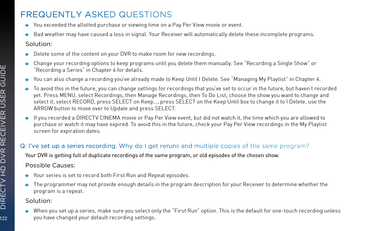 122DIRECTV HD DVR RECEIVER USER GUIDE   You exceeded the allotted purchase or viewing time on a Pay Per View movie or event.   Bad weather may have caused a loss in signal. Your Receiver will automatically delete these incomplete programs.Solution:   Delete some of the content on your DVR to make room for new recordings.   Change your recording options to keep programs until you delete them manually. See “Recording a Single Show” or “Recording a Series” in Chapter 4 for details.    You can also change a recording you’ve already made to Keep Until I Delete. See “Managing My Playlist” in Chapter 4.    To avoid this in the future, you can change settings for recordings that you’ve set to occur in the future, but haven’t recorded yet. Press MENU, select Recordings, then Manage Recordings, then To Do List, choose the show you want to change and select it, select RECORD, press SELECT on Keep…, press SELECT on the Keep Until box to change it to I Delete, use the ARROW button to move over to Update and press SELECT.   If you recorded a DIRECTV CINEMA movie or Pay Per View event, but did not watch it, the time which you are allowed to purchase or watch it may have expired. To avoid this in the future, check your Pay Per View recordings in the My Playlist screen for expiration dates.Q: I’ve set up a series recording. Why do I get reruns and multiple copies of the same program?Your DVR is getting full of duplicate recordings of the same program, or old episodes of the chosen show.Possible Causes:   Your series is set to record both First Run and Repeat episodes.   The programmer may not provide enough details in the program description for your Receiver to determine whether the program is a repeat.Solution:   When you set up a series, make sure you select only the “First Run” option. This is the default for one-touch recording unless you have changed your default recording settings. FREQUENTLY ASKED QUESTIONS