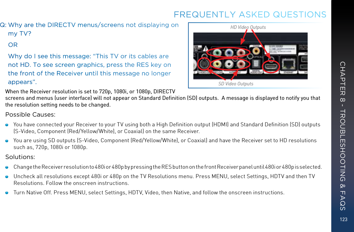 123Q:  Why are the DIRECTV menus/screens not displaying on my TV?     OR     Why do I see this message: “This TV or its cables are not HD. To see screen graphics, press the RES key on the front of the Receiver until this message no longer appears”. When the Receiver resolution is set to 720p, 1080i, or 1080p, DIRECTV screens and menus (user interface) will not appear on Standard Deﬁnition (SD) outputs.  A message is displayed to notify you that the resolution setting needs to be changed.Possible Causes:   You have connected your Receiver to your TV using both a High Deﬁnition output (HDMI) and Standard Deﬁnition (SD) outputs (S-Video, Component (Red/Yellow/White), or Coaxial) on the same Receiver.   You are using SD outputs (S-Video, Component (Red/Yellow/White), or Coaxial) and have the Receiver set to HD resolutions such as, 720p, 1080i or 1080p.Solutions:    Change the Receiver resolution to 480i or 480p by pressing the RES button on the front Receiver panel until 480i or 480p is selected.   Uncheck all resolutions except 480i or 480p on the TV Resolutions menu. Press MENU, select Settings, HDTV and then TV Resolutions. Follow the onscreen instructions.   Turn Native Off. Press MENU, select Settings, HDTV, Video, then Native, and follow the onscreen instructions.FREQUENTLY ASKED QUESTIONSSD Video OutputsHD Video OutputsCHAPTER 8 - TROUBLESHOOTING &amp; FAQS