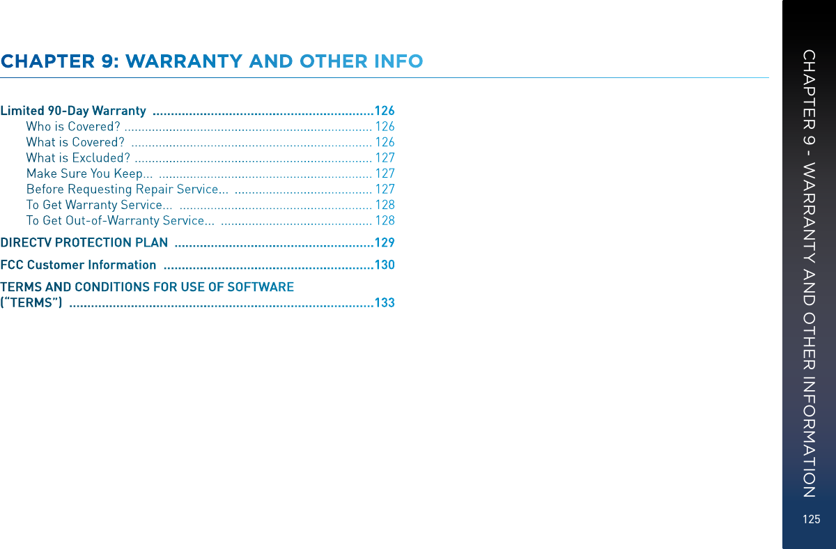 125CHAPTER 9: WARRANTY AND OTHER INFOLimited 90-Day Warranty   ............................................................. 126Who is Covered?   ........................................................................ 126What is Covered?   ...................................................................... 126What is Excluded?   ..................................................................... 127Make Sure You Keep...   .............................................................. 127Before Requesting Repair Service...   ........................................ 127To Get Warranty Service...   ........................................................ 128To Get Out-of-Warranty Service...   ............................................ 128DIRECTV PROTECTION PLAN   ....................................................... 129FCC Customer Information   .......................................................... 130TERMS AND CONDITIONS FOR USE OF SOFTWARE (“TERMS”)   .................................................................................... 133CHAPTER 9 - WARRANTY AND OTHER INFORMATION