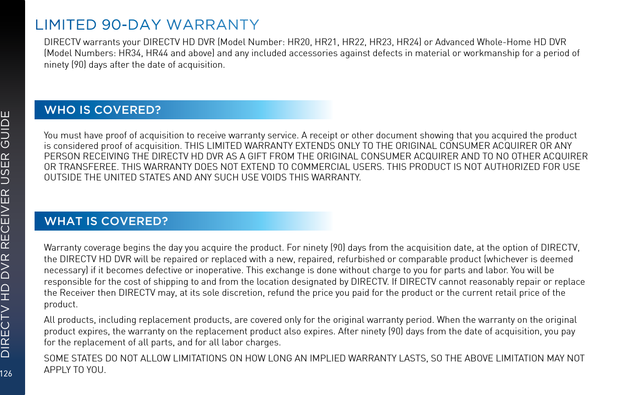 126DIRECTV HD DVR RECEIVER USER GUIDELIMITED 90-DAY WARRANTYDIRECTV warrants your DIRECTV HD DVR (Model Number: HR20, HR21, HR22, HR23, HR24) or Advanced Whole-Home HD DVR (Model Numbers: HR34, HR44 and above) and any included accessories against defects in material or workmanship for a period of ninety (90) days after the date of acquisition.WHO IS COVERED?You must have proof of acquisition to receive warranty service. A receipt or other document showing that you acquired the product is considered proof of acquisition. THIS LIMITED WARRANTY EXTENDS ONLY TO THE ORIGINAL CONSUMER ACQUIRER OR ANY PERSON RECEIVING THE DIRECTV HD DVR AS A GIFT FROM THE ORIGINAL CONSUMER ACQUIRER AND TO NO OTHER ACQUIRER OR TRANSFEREE. THIS WARRANTY DOES NOT EXTEND TO COMMERCIAL USERS. THIS PRODUCT IS NOT AUTHORIZED FOR USE OUTSIDE THE UNITED STATES AND ANY SUCH USE VOIDS THIS WARRANTY.WHAT IS COVERED?Warranty coverage begins the day you acquire the product. For ninety (90) days from the acquisition date, at the option of DIRECTV, the DIRECTV HD DVR will be repaired or replaced with a new, repaired, refurbished or comparable product (whichever is deemed necessary) if it becomes defective or inoperative. This exchange is done without charge to you for parts and labor. You will be responsible for the cost of shipping to and from the location designated by DIRECTV. If DIRECTV cannot reasonably repair or replace the Receiver then DIRECTV may, at its sole discretion, refund the price you paid for the product or the current retail price of the product. All products, including replacement products, are covered only for the original warranty period. When the warranty on the original product expires, the warranty on the replacement product also expires. After ninety (90) days from the date of acquisition, you pay for the replacement of all parts, and for all labor charges. SOME STATES DO NOT ALLOW LIMITATIONS ON HOW LONG AN IMPLIED WARRANTY LASTS, SO THE ABOVE LIMITATION MAY NOT APPLY TO YOU.