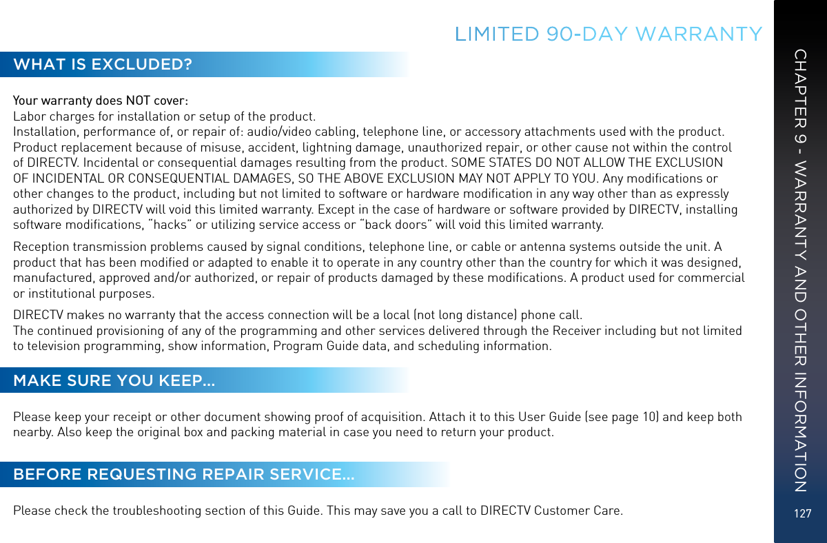 127LIMITED 90-DAY  WARRANTYWHAT IS EXCLUDED?Your warranty does NOT cover: Labor charges for installation or setup of the product. Installation, performance of, or repair of: audio/video cabling, telephone line, or accessory attachments used with the product.  Product replacement because of misuse, accident, lightning damage, unauthorized repair, or other cause not within the control of DIRECTV. Incidental or consequential damages resulting from the product. SOME STATES DO NOT ALLOW THE EXCLUSION OF INCIDENTAL OR CONSEQUENTIAL DAMAGES, SO THE ABOVE EXCLUSION MAY NOT APPLY TO YOU. Any modiﬁcations or other changes to the product, including but not limited to software or hardware modiﬁcation in any way other than as expressly authorized by DIRECTV will void this limited warranty. Except in the case of hardware or software provided by DIRECTV, installing software modiﬁcations, “hacks” or utilizing service access or “back doors” will void this limited warranty.Reception transmission problems caused by signal conditions, telephone line, or cable or antenna systems outside the unit. A product that has been modiﬁed or adapted to enable it to operate in any country other than the country for which it was designed, manufactured, approved and/or authorized, or repair of products damaged by these modiﬁcations. A product used for commercial or institutional purposes.DIRECTV makes no warranty that the access connection will be a local (not long distance) phone call. The continued provisioning of any of the programming and other services delivered through the Receiver including but not limited to television programming, show information, Program Guide data, and scheduling information.MAKE SURE YOU KEEP...Please keep your receipt or other document showing proof of acquisition. Attach it to this User Guide (see page 10) and keep both nearby. Also keep the original box and packing material in case you need to return your product.BEFORE REQUESTING REPAIR SERVICE...Please check the troubleshooting section of this Guide. This may save you a call to DIRECTV Customer Care.CHAPTER 9 - WARRANTY AND OTHER INFORMATION