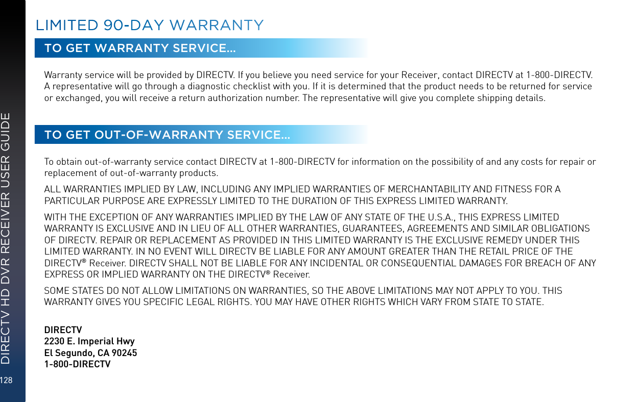 128DIRECTV HD DVR RECEIVER USER GUIDETO GET WARRANTY SERVICE...Warranty service will be provided by DIRECTV. If you believe you need service for your Receiver, contact DIRECTV at 1-800-DIRECTV. A representative will go through a diagnostic checklist with you. If it is determined that the product needs to be returned for service or exchanged, you will receive a return authorization number. The representative will give you complete shipping details.TO GET OUT-OF-WARRANTY SERVICE...To obtain out-of-warranty service contact DIRECTV at 1-800-DIRECTV for information on the possibility of and any costs for repair or replacement of out-of-warranty products. ALL WARRANTIES IMPLIED BY LAW, INCLUDING ANY IMPLIED WARRANTIES OF MERCHANTABILITY AND FITNESS FOR A PARTICULAR PURPOSE ARE EXPRESSLY LIMITED TO THE DURATION OF THIS EXPRESS LIMITED WARRANTY. WITH THE EXCEPTION OF ANY WARRANTIES IMPLIED BY THE LAW OF ANY STATE OF THE U.S.A., THIS EXPRESS LIMITED WARRANTY IS EXCLUSIVE AND IN LIEU OF ALL OTHER WARRANTIES, GUARANTEES, AGREEMENTS AND SIMILAR OBLIGATIONS OF DIRECTV. REPAIR OR REPLACEMENT AS PROVIDED IN THIS LIMITED WARRANTY IS THE EXCLUSIVE REMEDY UNDER THIS LIMITED WARRANTY. IN NO EVENT WILL DIRECTV BE LIABLE FOR ANY AMOUNT GREATER THAN THE RETAIL PRICE OF THE DIRECTV® Receiver. DIRECTV SHALL NOT BE LIABLE FOR ANY INCIDENTAL OR CONSEQUENTIAL DAMAGES FOR BREACH OF ANY EXPRESS OR IMPLIED WARRANTY ON THE DIRECTV® Receiver. SOME STATES DO NOT ALLOW LIMITATIONS ON WARRANTIES, SO THE ABOVE LIMITATIONS MAY NOT APPLY TO YOU. THIS WARRANTY GIVES YOU SPECIFIC LEGAL RIGHTS. YOU MAY HAVE OTHER RIGHTS WHICH VARY FROM STATE TO STATE.   DIRECTV2230 E. Imperial Hwy El Segundo, CA 90245 1-800-DIRECTVLIMITED 90-DAY WARRANTY