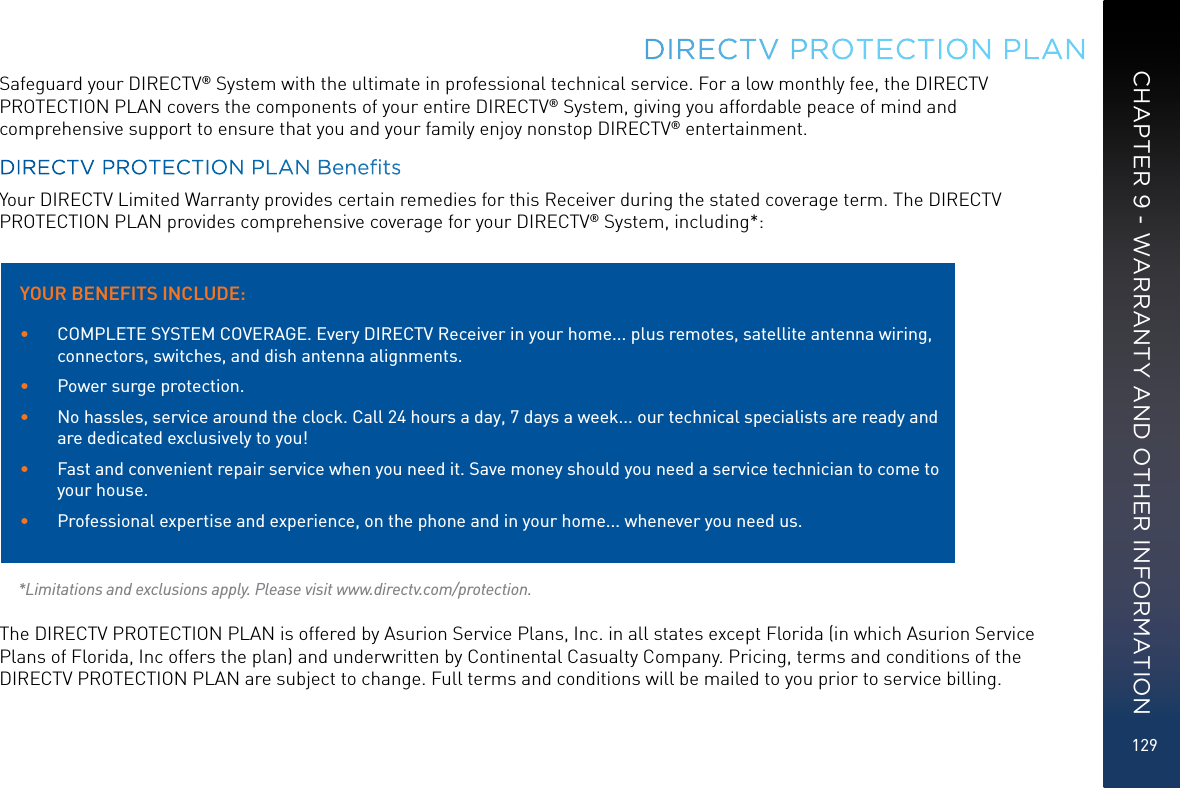 129Safeguard your DIRECTV® System with the ultimate in professional technical service. For a low monthly fee, the DIRECTV PROTECTION PLAN covers the components of your entire DIRECTV® System, giving you affordable peace of mind and comprehensive support to ensure that you and your family enjoy nonstop DIRECTV® entertainment.DIRECTV PROTECTION PLAN BenetsYour DIRECTV Limited Warranty provides certain remedies for this Receiver during the stated coverage term. The DIRECTV PROTECTION PLAN provides comprehensive coverage for your DIRECTV® System, including*:  *Limitations and exclusions apply. Please visit www.directv.com/protection.The DIRECTV PROTECTION PLAN is offered by Asurion Service Plans, Inc. in all states except Florida (in which Asurion Service Plans of Florida, Inc offers the plan) and underwritten by Continental Casualty Company. Pricing, terms and conditions of the DIRECTV PROTECTION PLAN are subject to change. Full terms and conditions will be mailed to you prior to service billing.DIRECTV PROTECTION PLAN YOUR BENEFITS INCLUDE:•  COMPLETE SYSTEM COVERAGE. Every DIRECTV Receiver in your home... plus remotes, satellite antenna wiring, connectors, switches, and dish antenna alignments.•  Power surge protection.•  No hassles, service around the clock. Call 24 hours a day, 7 days a week... our technical specialists are ready and are dedicated exclusively to you!•  Fast and convenient repair service when you need it. Save money should you need a service technician to come to your house.•  Professional expertise and experience, on the phone and in your home... whenever you need us.CHAPTER 9 - WARRANTY AND OTHER INFORMATION