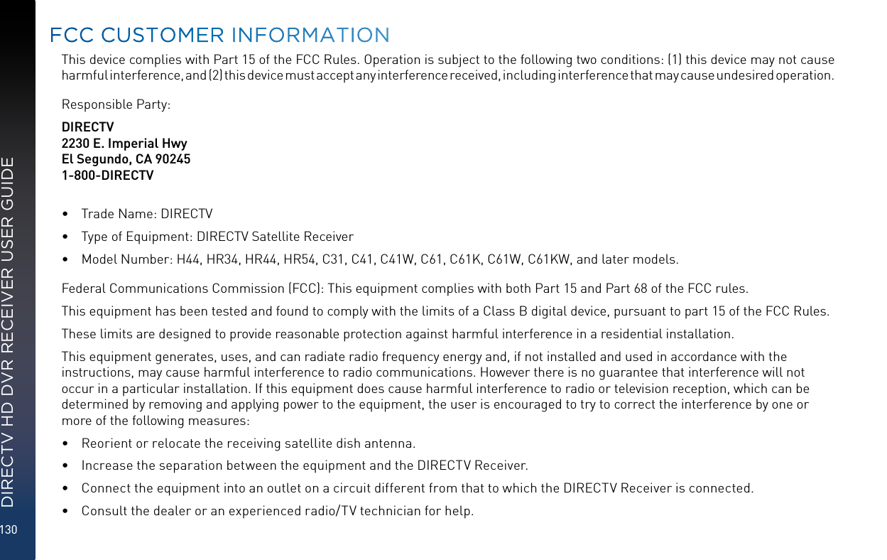 130DIRECTV HD DVR RECEIVER USER GUIDEThis device complies with Part 15 of the FCC Rules. Operation is subject to the following two conditions: (1) this device may not cause harmful interference, and (2) this device must accept any interference received, including interference that may cause undesired operation.Responsible Party:DIRECTV2230 E. Imperial HwyEl Segundo, CA 902451-800-DIRECTV•  Trade Name: DIRECTV•  Type of Equipment: DIRECTV Satellite Receiver•  Model Number: H44, HR34, HR44, HR54, C31, C41, C41W, C61, C61K, C61W, C61KW, and later models.Federal Communications Commission (FCC): This equipment complies with both Part 15 and Part 68 of the FCC rules. This equipment has been tested and found to comply with the limits of a Class B digital device, pursuant to part 15 of the FCC Rules.These limits are designed to provide reasonable protection against harmful interference in a residential installation.This equipment generates, uses, and can radiate radio frequency energy and, if not installed and used in accordance with the  instructions, may cause harmful interference to radio communications. However there is no guarantee that interference will not occur in a particular installation. If this equipment does cause harmful interference to radio or television reception, which can be determined by removing and applying power to the equipment, the user is encouraged to try to correct the interference by one or more of the following measures:•  Reorient or relocate the receiving satellite dish antenna.•  Increase the separation between the equipment and the DIRECTV Receiver.•  Connect the equipment into an outlet on a circuit different from that to which the DIRECTV Receiver is connected.•  Consult the dealer or an experienced radio/TV technician for help.FCC CUSTOMER INFORMATION