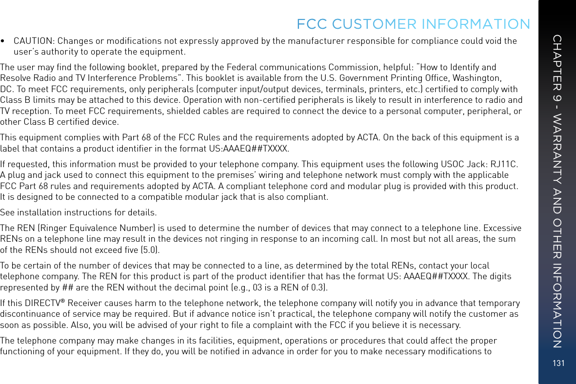 131•  CAUTION: Changes or modiﬁcations not expressly approved by the manufacturer responsible for compliance could void the user’s authority to operate the equipment.The user may ﬁnd the following booklet, prepared by the Federal communications Commission, helpful: “How to Identify and Resolve Radio and TV Interference Problems”. This booklet is available from the U.S. Government Printing Ofﬁce, Washington, DC. To meet FCC requirements, only peripherals (computer input/output devices, terminals, printers, etc.) certiﬁed to comply with Class B limits may be attached to this device. Operation with non-certiﬁed peripherals is likely to result in interference to radio and TV reception. To meet FCC requirements, shielded cables are required to connect the device to a personal computer, peripheral, or other Class B certiﬁed device.This equipment complies with Part 68 of the FCC Rules and the requirements adopted by ACTA. On the back of this equipment is a label that contains a product identiﬁer in the format US:AAAEQ##TXXXX. If requested, this information must be provided to your telephone company. This equipment uses the following USOC Jack: RJ11C. A plug and jack used to connect this equipment to the premises’ wiring and telephone network must comply with the applicable FCC Part 68 rules and requirements adopted by ACTA. A compliant telephone cord and modular plug is provided with this product. It is designed to be connected to a compatible modular jack that is also compliant.See installation instructions for details.The REN (Ringer Equivalence Number) is used to determine the number of devices that may connect to a telephone line. Excessive RENs on a telephone line may result in the devices not ringing in response to an incoming call. In most but not all areas, the sum of the RENs should not exceed ﬁve (5.0).To be certain of the number of devices that may be connected to a line, as determined by the total RENs, contact your local telephone company. The REN for this product is part of the product identiﬁer that has the format US: AAAEQ##TXXXX. The digits represented by ## are the REN without the decimal point (e.g., 03 is a REN of 0.3).If this DIRECTV® Receiver causes harm to the telephone network, the telephone company will notify you in advance that temporary discontinuance of service may be required. But if advance notice isn’t practical, the telephone company will notify the customer as soon as possible. Also, you will be advised of your right to ﬁle a complaint with the FCC if you believe it is necessary.The telephone company may make changes in its facilities, equipment, operations or procedures that could affect the proper functioning of your equipment. If they do, you will be notiﬁed in advance in order for you to make necessary modiﬁcations to FCC CUSTOMER INFORMATIONCHAPTER 9 - WARRANTY AND OTHER INFORMATION