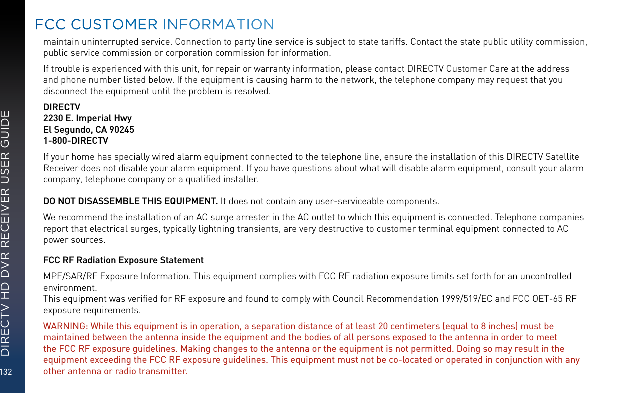 132DIRECTV HD DVR RECEIVER USER GUIDEmaintain uninterrupted service. Connection to party line service is subject to state tariffs. Contact the state public utility commission, public service commission or corporation commission for information.If trouble is experienced with this unit, for repair or warranty information, please contact DIRECTV Customer Care at the address and phone number listed below. If the equipment is causing harm to the network, the telephone company may request that you disconnect the equipment until the problem is resolved.DIRECTV2230 E. Imperial HwyEl Segundo, CA 902451-800-DIRECTVIf your home has specially wired alarm equipment connected to the telephone line, ensure the installation of this DIRECTV Satellite Receiver does not disable your alarm equipment. If you have questions about what will disable alarm equipment, consult your alarm company, telephone company or a qualiﬁed installer.DO NOT DISASSEMBLE THIS EQUIPMENT. It does not contain any user-serviceable components.We recommend the installation of an AC surge arrester in the AC outlet to which this equipment is connected. Telephone companies report that electrical surges, typically lightning transients, are very destructive to customer terminal equipment connected to AC power sources.FCC RF Radiation Exposure StatementMPE/SAR/RF Exposure Information. This equipment complies with FCC RF radiation exposure limits set forth for an uncontrolled environment.  This equipment was veriﬁed for RF exposure and found to comply with Council Recommendation 1999/519/EC and FCC OET-65 RF exposure requirements. WARNING: While this equipment is in operation, a separation distance of at least 20 centimeters (equal to 8 inches) must be maintained between the antenna inside the equipment and the bodies of all persons exposed to the antenna in order to meet the FCC RF exposure guidelines. Making changes to the antenna or the equipment is not permitted. Doing so may result in the equipment exceeding the FCC RF exposure guidelines. This equipment must not be co-located or operated in conjunction with any other antenna or radio transmitter.  FCC CUSTOMER INFORMATION