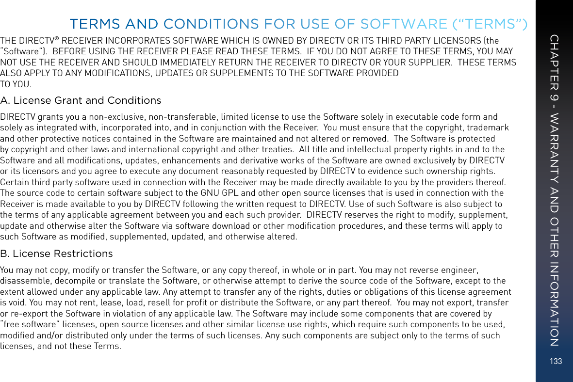133THE DIRECTV® RECEIVER INCORPORATES SOFTWARE WHICH IS OWNED BY DIRECTV OR ITS THIRD PARTY LICENSORS (the “Software”).  BEFORE USING THE RECEIVER PLEASE READ THESE TERMS.  IF YOU DO NOT AGREE TO THESE TERMS, YOU MAY NOT USE THE RECEIVER AND SHOULD IMMEDIATELY RETURN THE RECEIVER TO DIRECTV OR YOUR SUPPLIER.  THESE TERMS ALSO APPLY TO ANY MODIFICATIONS, UPDATES OR SUPPLEMENTS TO THE SOFTWARE PROVIDED TO YOU. A. License Grant and ConditionsDIRECTV grants you a non-exclusive, non-transferable, limited license to use the Software solely in executable code form and solely as integrated with, incorporated into, and in conjunction with the Receiver.  You must ensure that the copyright, trademark and other protective notices contained in the Software are maintained and not altered or removed.  The Software is protected by copyright and other laws and international copyright and other treaties.  All title and intellectual property rights in and to the Software and all modiﬁcations, updates, enhancements and derivative works of the Software are owned exclusively by DIRECTV or its licensors and you agree to execute any document reasonably requested by DIRECTV to evidence such ownership rights.  Certain third party software used in connection with the Receiver may be made directly available to you by the providers thereof. The source code to certain software subject to the GNU GPL and other open source licenses that is used in connection with the Receiver is made available to you by DIRECTV following the written request to DIRECTV. Use of such Software is also subject to the terms of any applicable agreement between you and each such provider.  DIRECTV reserves the right to modify, supplement, update and otherwise alter the Software via software download or other modiﬁcation procedures, and these terms will apply to such Software as modiﬁed, supplemented, updated, and otherwise altered.  B. License RestrictionsYou may not copy, modify or transfer the Software, or any copy thereof, in whole or in part. You may not reverse engineer, disassemble, decompile or translate the Software, or otherwise attempt to derive the source code of the Software, except to the extent allowed under any applicable law. Any attempt to transfer any of the rights, duties or obligations of this license agreement is void. You may not rent, lease, load, resell for proﬁt or distribute the Software, or any part thereof.  You may not export, transfer or re-export the Software in violation of any applicable law. The Software may include some components that are covered by “free software” licenses, open source licenses and other similar license use rights, which require such components to be used, modiﬁed and/or distributed only under the terms of such licenses. Any such components are subject only to the terms of such licenses, and not these Terms.  TERMS AND CONDITIONS FOR USE OF SOFTWARE (“TERMS”)CHAPTER 9 - WARRANTY AND OTHER INFORMATION
