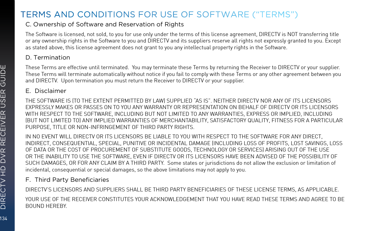 134DIRECTV HD DVR RECEIVER USER GUIDEC. Ownership of Software and Reservation of RightsThe Software is licensed, not sold, to you for use only under the terms of this license agreement, DIRECTV is NOT transferring title or any ownership rights in the Software to you and DIRECTV and its suppliers reserve all rights not expressly granted to you. Except as stated above, this license agreement does not grant to you any intellectual property rights in the Software. D. TerminationThese Terms are effective until terminated.  You may terminate these Terms by returning the Receiver to DIRECTV or your supplier.  These Terms will terminate automatically without notice if you fail to comply with these Terms or any other agreement between you and DIRECTV.  Upon termination you must return the Receiver to DIRECTV or your supplier.E.  DisclaimerTHE SOFTWARE IS (TO THE EXTENT PERMITTED BY LAW) SUPPLIED “AS IS”. NEITHER DIRECTV NOR ANY OF ITS LICENSORS EXPRESSLY MAKES OR PASSES ON TO YOU ANY WARRANTY OR REPRESENTATION ON BEHALF OF DIRECTV OR ITS LICENSORS WITH RESPECT TO THE SOFTWARE, INCLUDING BUT NOT LIMITED TO ANY WARRANTIES, EXPRESS OR IMPLIED, INCLUDING (BUT NOT LIMITED TO) ANY IMPLIED WARRANTIES OF MERCHANTABILITY, SATISFACTORY QUALITY, FITNESS FOR A PARTICULAR PURPOSE, TITLE OR NON-INFRINGEMENT OF THIRD PARTY RIGHTS. IN NO EVENT WILL DIRECTV OR ITS LICENSORS BE LIABLE TO YOU WITH RESPECT TO THE SOFTWARE FOR ANY DIRECT, INDIRECT, CONSEQUENTIAL, SPECIAL, PUNITIVE OR INCIDENTAL DAMAGE (INCLUDING LOSS OF PROFITS, LOST SAVINGS, LOSS OF DATA OR THE COST OF PROCUREMENT OF SUBSTITUTE GOODS, TECHNOLOGY OR SERVICES) ARISING OUT OF THE USE OR THE INABILITY TO USE THE SOFTWARE, EVEN IF DIRECTV OR ITS LICENSORS HAVE BEEN ADVISED OF THE POSSIBILITY OF SUCH DAMAGES, OR FOR ANY CLAIM BY A THIRD PARTY.  Some states or jurisdictions do not allow the exclusion or limitation of incidental, consequential or special damages, so the above limitations may not apply to you.F.  Third Party BeneciariesDIRECTV’S LICENSORS AND SUPPLIERS SHALL BE THIRD PARTY BENEFICIARIES OF THESE LICENSE TERMS, AS APPLICABLE.YOUR USE OF THE RECEIVER CONSTITUTES YOUR ACKNOWLEDGEMENT THAT YOU HAVE READ THESE TERMS AND AGREE TO BE BOUND HEREBY.TERMS AND CONDITIONS FOR USE OF SOFTWARE (“TERMS”)