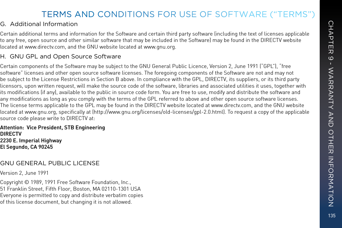 135G.  Additional InformationCertain additional terms and information for the Software and certain third party software (including the text of licenses applicable to any free, open source and other similar software that may be included in the Software) may be found in the DIRECTV website located at www.directv.com, and the GNU website located at www.gnu.org.H.  GNU GPL and Open Source SoftwareCertain components of the Software may be subject to the GNU General Public Licence, Version 2, June 1991 (“GPL”), “free software” licenses and other open source software licenses. The foregoing components of the Software are not and may not be subject to the License Restrictions in Section B above. In compliance with the GPL, DIRECTV, its suppliers, or its third party licensors, upon written request, will make the source code of the software, libraries and associated utilities it uses, together with its modiﬁcations (if any), available to the public in source code form. You are free to use, modify and distribute the software and any modiﬁcations as long as you comply with the terms of the GPL referred to above and other open source software licenses. The license terms applicable to the GPL may be found in the DIRECTV website located at www.directv.com, and the GNU website located at www.gnu.org, speciﬁcally at (http://www.gnu.org/licenses/old-licenses/gpl-2.0.html). To request a copy of the applicable source code please write to DIRECTV at:   Attention:  Vice President, STB EngineeringDIRECTV2230 E. Imperial HighwayEl Segundo, CA 90245GNU GENERAL PUBLIC LICENSEVersion 2, June 1991Copyright © 1989, 1991 Free Software Foundation, Inc., 51 Franklin Street, Fifth Floor, Boston, MA 02110-1301 USA Everyone is permitted to copy and distribute verbatim copies  of this license document, but changing it is not allowed.TERMS AND CONDITIONS FOR USE OF SOFTWARE (“TERMS”)CHAPTER 9 - WARRANTY AND OTHER INFORMATION