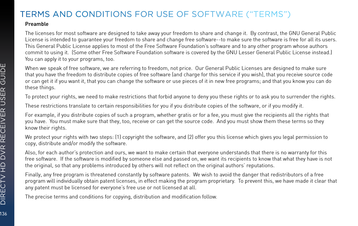136DIRECTV HD DVR RECEIVER USER GUIDEPreambleThe licenses for most software are designed to take away your freedom to share and change it.  By contrast, the GNU General Public License is intended to guarantee your freedom to share and change free software--to make sure the software is free for all its users.  This General Public License applies to most of the Free Software Foundation’s software and to any other program whose authors commit to using it.  (Some other Free Software Foundation software is covered by the GNU Lesser General Public License instead.)  You can apply it to your programs, too.When we speak of free software, we are referring to freedom, not price.  Our General Public Licenses are designed to make sure that you have the freedom to distribute copies of free software (and charge for this service if you wish), that you receive source code or can get it if you want it, that you can change the software or use pieces of it in new free programs; and that you know you can do these things.To protect your rights, we need to make restrictions that forbid anyone to deny you these rights or to ask you to surrender the rights.These restrictions translate to certain responsibilities for you if you distribute copies of the software, or if you modify it.For example, if you distribute copies of such a program, whether gratis or for a fee, you must give the recipients all the rights that you have.  You must make sure that they, too, receive or can get the source code.  And you must show them these terms so they know their rights.We protect your rights with two steps: (1) copyright the software, and (2) offer you this license which gives you legal permission to copy, distribute and/or modify the software.Also, for each author’s protection and ours, we want to make certain that everyone understands that there is no warranty for this free software.  If the software is modiﬁed by someone else and passed on, we want its recipients to know that what they have is not the original, so that any problems introduced by others will not reﬂect on the original authors’ reputations.Finally, any free program is threatened constantly by software patents.  We wish to avoid the danger that redistributors of a free program will individually obtain patent licenses, in effect making the program proprietary.  To prevent this, we have made it clear that any patent must be licensed for everyone’s free use or not licensed at all.The precise terms and conditions for copying, distribution and modiﬁcation follow. TERMS AND CONDITIONS FOR USE OF SOFTWARE (“TERMS”)