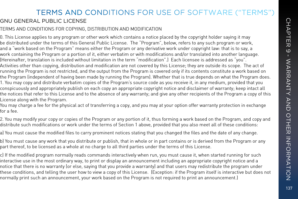 137GNU GENERAL PUBLIC LICENSETERMS AND CONDITIONS FOR COPYING, DISTRIBUTION AND MODIFICATION0. This License applies to any program or other work which contains a notice placed by the copyright holder saying it may be distributed under the terms of this General Public License.  The “Program”, below, refers to any such program or work, and a “work based on the Program” means either the Program or any derivative work under copyright law: that is to say, a work containing the Program or a portion of it, either verbatim or with modiﬁcations and/or translated into another language.  (Hereinafter, translation is included without limitation in the term “modiﬁcation”.)  Each licensee is addressed as “you”.  Activities other than copying, distribution and modiﬁcation are not covered by this License; they are outside its scope.  The act of running the Program is not restricted, and the output from the Program is covered only if its contents constitute a work based on the Program (independent of having been made by running the Program). Whether that is true depends on what the Program does. 1. You may copy and distribute verbatim copies of the Program’s source code as you receive it, in any medium, provided that you conspicuously and appropriately publish on each copy an appropriate copyright notice and disclaimer of warranty; keep intact all the notices that refer to this License and to the absence of any warranty; and give any other recipients of the Program a copy of this License along with the Program. You may charge a fee for the physical act of transferring a copy, and you may at your option offer warranty protection in exchange for a fee.2. You may modify your copy or copies of the Program or any portion of it, thus forming a work based on the Program, and copy and distribute such modiﬁcations or work under the terms of Section 1 above, provided that you also meet all of these conditions:a) You must cause the modiﬁed ﬁles to carry prominent notices stating that you changed the ﬁles and the date of any change.b) You must cause any work that you distribute or publish, that in whole or in part contains or is derived from the Program or any part thereof, to be licensed as a whole at no charge to all third parties under the terms of this License.c) If the modiﬁed program normally reads commands interactively when run, you must cause it, when started running for such interactive use in the most ordinary way, to print or display an announcement including an appropriate copyright notice and a notice that there is no warranty (or else, saying that you provide a warranty) and that users may redistribute the program under these conditions, and telling the user how to view a copy of this License.  (Exception: if the Program itself is interactive but does not normally print such an announcement, your work based on the Program is not required to print an announcement.) TERMS AND CONDITIONS FOR USE OF SOFTWARE (“TERMS”)CHAPTER 9 - WARRANTY AND OTHER INFORMATION