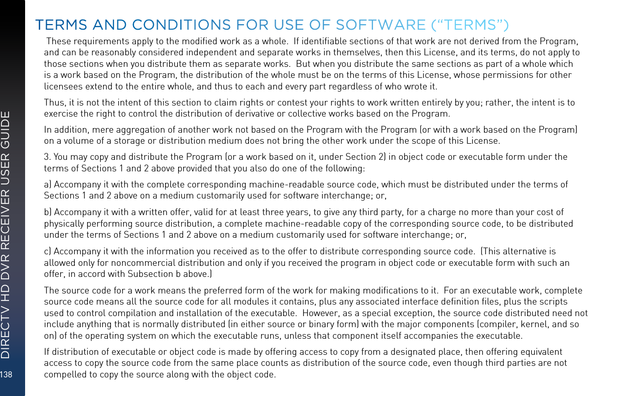 138DIRECTV HD DVR RECEIVER USER GUIDE These requirements apply to the modiﬁed work as a whole.  If identiﬁable sections of that work are not derived from the Program,  and can be reasonably considered independent and separate works in themselves, then this License, and its terms, do not apply to those sections when you distribute them as separate works.  But when you distribute the same sections as part of a whole which is a work based on the Program, the distribution of the whole must be on the terms of this License, whose permissions for other licensees extend to the entire whole, and thus to each and every part regardless of who wrote it.Thus, it is not the intent of this section to claim rights or contest your rights to work written entirely by you; rather, the intent is to exercise the right to control the distribution of derivative or collective works based on the Program. In addition, mere aggregation of another work not based on the Program with the Program (or with a work based on the Program) on a volume of a storage or distribution medium does not bring the other work under the scope of this License.3. You may copy and distribute the Program (or a work based on it, under Section 2) in object code or executable form under the terms of Sections 1 and 2 above provided that you also do one of the following:a) Accompany it with the complete corresponding machine-readable source code, which must be distributed under the terms of Sections 1 and 2 above on a medium customarily used for software interchange; or,b) Accompany it with a written offer, valid for at least three years, to give any third party, for a charge no more than your cost of physically performing source distribution, a complete machine-readable copy of the corresponding source code, to be distributed under the terms of Sections 1 and 2 above on a medium customarily used for software interchange; or,c) Accompany it with the information you received as to the offer to distribute corresponding source code.  (This alternative is allowed only for noncommercial distribution and only if you received the program in object code or executable form with such an offer, in accord with Subsection b above.)The source code for a work means the preferred form of the work for making modiﬁcations to it.  For an executable work, complete source code means all the source code for all modules it contains, plus any associated interface deﬁnition ﬁles, plus the scripts used to control compilation and installation of the executable.  However, as a special exception, the source code distributed need not include anything that is normally distributed (in either source or binary form) with the major components (compiler, kernel, and so on) of the operating system on which the executable runs, unless that component itself accompanies the executable.If distribution of executable or object code is made by offering access to copy from a designated place, then offering equivalent access to copy the source code from the same place counts as distribution of the source code, even though third parties are not compelled to copy the source along with the object code.TERMS AND CONDITIONS FOR USE OF SOFTWARE (“TERMS”)