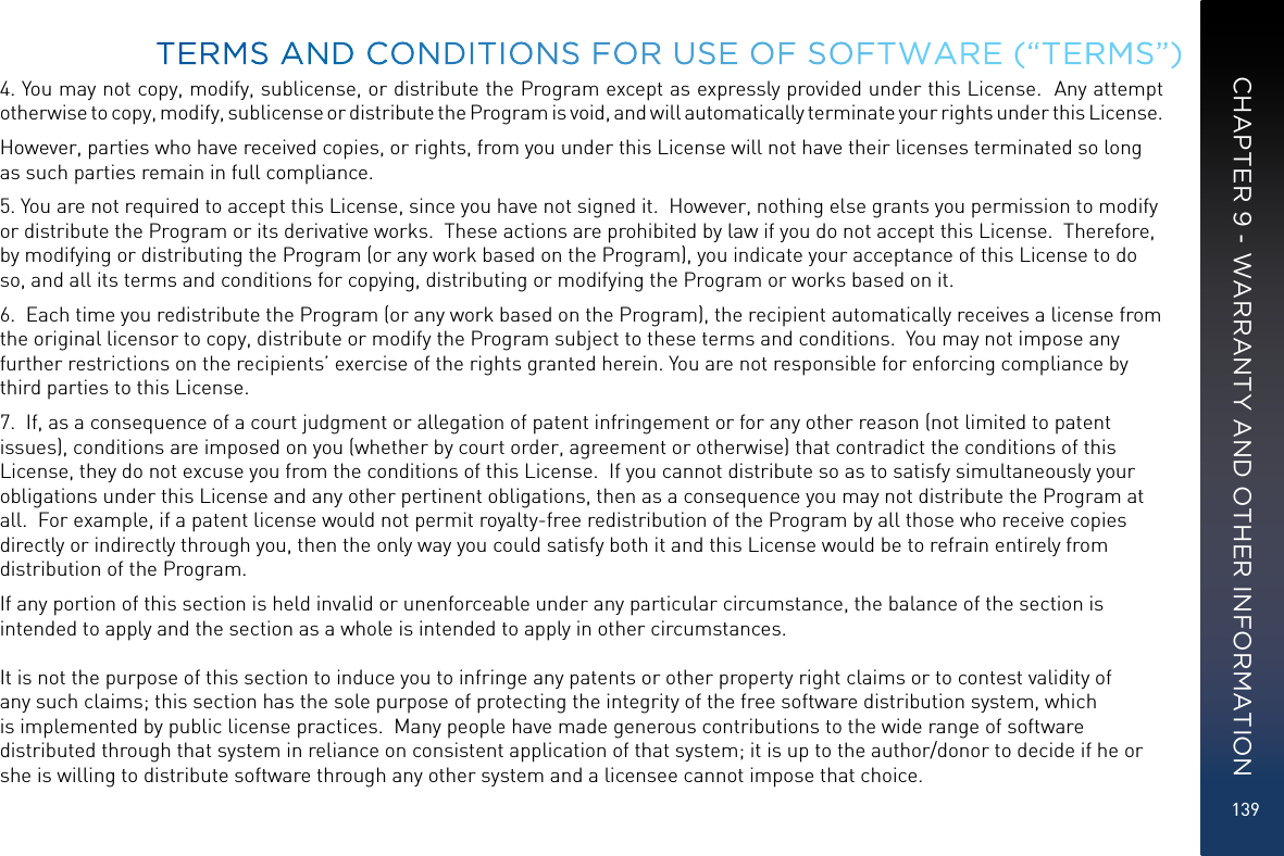 1394. You may not copy, modify, sublicense, or distribute the Program except as expressly provided under this License.  Any attempt otherwise to copy, modify, sublicense or distribute the Program is void, and will automatically terminate your rights under this License.However, parties who have received copies, or rights, from you under this License will not have their licenses terminated so long as such parties remain in full compliance.5. You are not required to accept this License, since you have not signed it.  However, nothing else grants you permission to modify or distribute the Program or its derivative works.  These actions are prohibited by law if you do not accept this License.  Therefore, by modifying or distributing the Program (or any work based on the Program), you indicate your acceptance of this License to do so, and all its terms and conditions for copying, distributing or modifying the Program or works based on it.6.  Each time you redistribute the Program (or any work based on the Program), the recipient automatically receives a license from the original licensor to copy, distribute or modify the Program subject to these terms and conditions.  You may not impose any further restrictions on the recipients’ exercise of the rights granted herein. You are not responsible for enforcing compliance by third parties to this License.7.  If, as a consequence of a court judgment or allegation of patent infringement or for any other reason (not limited to patent issues), conditions are imposed on you (whether by court order, agreement or otherwise) that contradict the conditions of this License, they do not excuse you from the conditions of this License.  If you cannot distribute so as to satisfy simultaneously your obligations under this License and any other pertinent obligations, then as a consequence you may not distribute the Program at all.  For example, if a patent license would not permit royalty-free redistribution of the Program by all those who receive copies directly or indirectly through you, then the only way you could satisfy both it and this License would be to refrain entirely from distribution of the Program.If any portion of this section is held invalid or unenforceable under any particular circumstance, the balance of the section is intended to apply and the section as a whole is intended to apply in other circumstances.  It is not the purpose of this section to induce you to infringe any patents or other property right claims or to contest validity of any such claims; this section has the sole purpose of protecting the integrity of the free software distribution system, which is implemented by public license practices.  Many people have made generous contributions to the wide range of software distributed through that system in reliance on consistent application of that system; it is up to the author/donor to decide if he or she is willing to distribute software through any other system and a licensee cannot impose that choice.TERMS AND CONDITIONS FOR USE OF SOFTWARE (“TERMS”)CHAPTER 9 - WARRANTY AND OTHER INFORMATION
