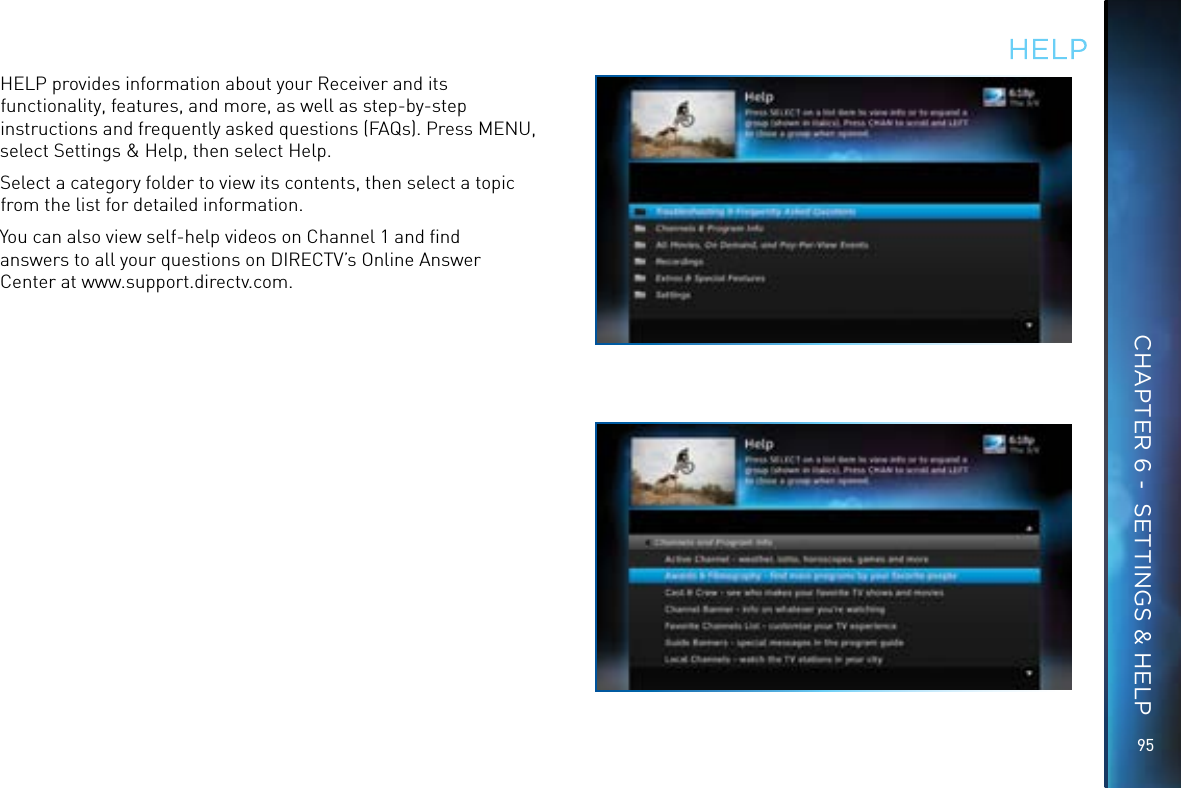 9595HELPHELP provides information about your Receiver and its functionality, features, and more, as well as step-by-step instructions and frequently asked questions (FAQs). Press MENU, select Settings &amp; Help, then select Help. Select a category folder to view its contents, then select a topic from the list for detailed information.You can also view self-help videos on Channel 1 and ﬁnd answers to all your questions on DIRECTV’s Online Answer Center at www.support.directv.com.CHAPTER 6 -  SETTINGS &amp; HELP