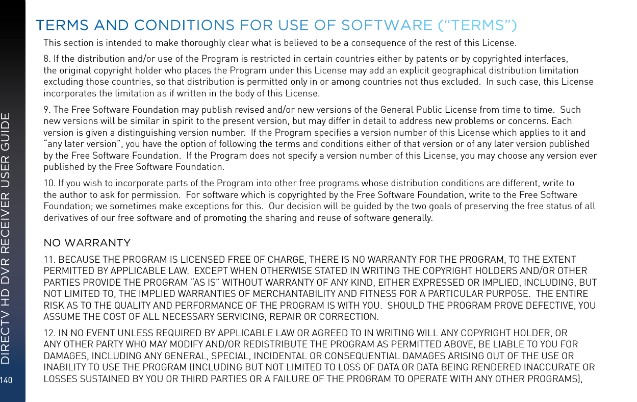 140DIRECTV HD DVR RECEIVER USER GUIDEThis section is intended to make thoroughly clear what is believed to be a consequence of the rest of this License.8. If the distribution and/or use of the Program is restricted in certain countries either by patents or by copyrighted interfaces, the original copyright holder who places the Program under this License may add an explicit geographical distribution limitation excluding those countries, so that distribution is permitted only in or among countries not thus excluded.  In such case, this License incorporates the limitation as if written in the body of this License.9. The Free Software Foundation may publish revised and/or new versions of the General Public License from time to time.  Such new versions will be similar in spirit to the present version, but may differ in detail to address new problems or concerns. Each version is given a distinguishing version number.  If the Program speciﬁes a version number of this License which applies to it and “any later version”, you have the option of following the terms and conditions either of that version or of any later version published by the Free Software Foundation.  If the Program does not specify a version number of this License, you may choose any version ever published by the Free Software Foundation.10. If you wish to incorporate parts of the Program into other free programs whose distribution conditions are different, write to the author to ask for permission.  For software which is copyrighted by the Free Software Foundation, write to the Free Software Foundation; we sometimes make exceptions for this.  Our decision will be guided by the two goals of preserving the free status of all derivatives of our free software and of promoting the sharing and reuse of software generally.  NO WARRANTY11. BECAUSE THE PROGRAM IS LICENSED FREE OF CHARGE, THERE IS NO WARRANTY FOR THE PROGRAM, TO THE EXTENT PERMITTED BY APPLICABLE LAW.  EXCEPT WHEN OTHERWISE STATED IN WRITING THE COPYRIGHT HOLDERS AND/OR OTHER PARTIES PROVIDE THE PROGRAM “AS IS” WITHOUT WARRANTY OF ANY KIND, EITHER EXPRESSED OR IMPLIED, INCLUDING, BUT NOT LIMITED TO, THE IMPLIED WARRANTIES OF MERCHANTABILITY AND FITNESS FOR A PARTICULAR PURPOSE.  THE ENTIRE RISK AS TO THE QUALITY AND PERFORMANCE OF THE PROGRAM IS WITH YOU.  SHOULD THE PROGRAM PROVE DEFECTIVE, YOU ASSUME THE COST OF ALL NECESSARY SERVICING, REPAIR OR CORRECTION.12. IN NO EVENT UNLESS REQUIRED BY APPLICABLE LAW OR AGREED TO IN WRITING WILL ANY COPYRIGHT HOLDER, OR ANY OTHER PARTY WHO MAY MODIFY AND/OR REDISTRIBUTE THE PROGRAM AS PERMITTED ABOVE, BE LIABLE TO YOU FOR DAMAGES, INCLUDING ANY GENERAL, SPECIAL, INCIDENTAL OR CONSEQUENTIAL DAMAGES ARISING OUT OF THE USE OR INABILITY TO USE THE PROGRAM (INCLUDING BUT NOT LIMITED TO LOSS OF DATA OR DATA BEING RENDERED INACCURATE OR LOSSES SUSTAINED BY YOU OR THIRD PARTIES OR A FAILURE OF THE PROGRAM TO OPERATE WITH ANY OTHER PROGRAMS), TERMS AND CONDITIONS FOR USE OF SOFTWARE (“TERMS”)
