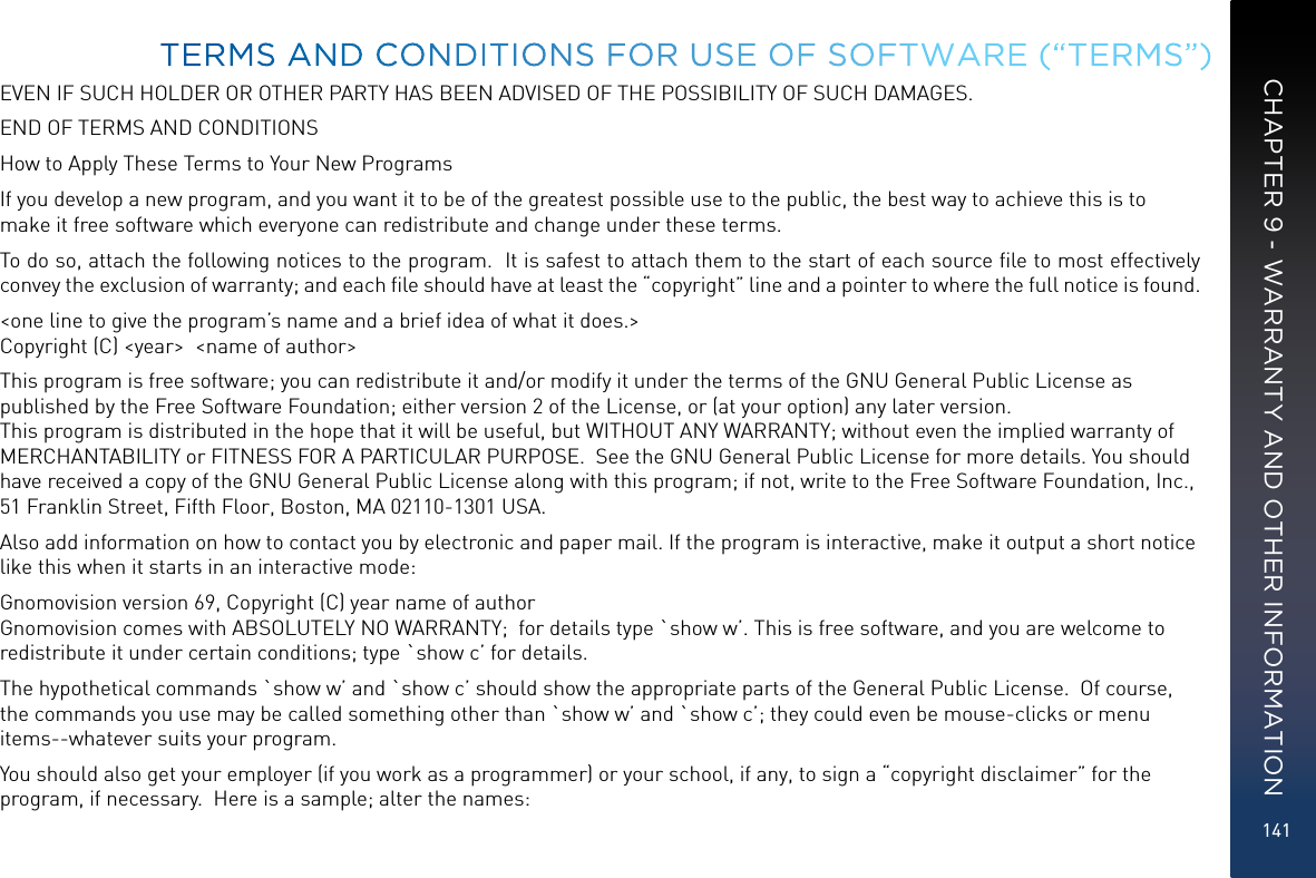 141EVEN IF SUCH HOLDER OR OTHER PARTY HAS BEEN ADVISED OF THE POSSIBILITY OF SUCH DAMAGES.END OF TERMS AND CONDITIONSHow to Apply These Terms to Your New ProgramsIf you develop a new program, and you want it to be of the greatest possible use to the public, the best way to achieve this is to make it free software which everyone can redistribute and change under these terms.To do so, attach the following notices to the program.  It is safest to attach them to the start of each source ﬁle to most effectively convey the exclusion of warranty; and each ﬁle should have at least the “copyright” line and a pointer to where the full notice is found.   &lt;one line to give the program’s name and a brief idea of what it does.&gt; Copyright (C) &lt;year&gt;  &lt;name of author&gt;This program is free software; you can redistribute it and/or modify it under the terms of the GNU General Public License as published by the Free Software Foundation; either version 2 of the License, or (at your option) any later version.  This program is distributed in the hope that it will be useful, but WITHOUT ANY WARRANTY; without even the implied warranty of MERCHANTABILITY or FITNESS FOR A PARTICULAR PURPOSE.  See the GNU General Public License for more details. You should have received a copy of the GNU General Public License along with this program; if not, write to the Free Software Foundation, Inc., 51 Franklin Street, Fifth Floor, Boston, MA 02110-1301 USA.Also add information on how to contact you by electronic and paper mail. If the program is interactive, make it output a short notice like this when it starts in an interactive mode:Gnomovision version 69, Copyright (C) year name of author Gnomovision comes with ABSOLUTELY NO WARRANTY;  for details type `show w’. This is free software, and you are welcome to redistribute it under certain conditions; type `show c’ for details.The hypothetical commands `show w’ and `show c’ should show the appropriate parts of the General Public License.  Of course, the commands you use may be called something other than `show w’ and `show c’; they could even be mouse-clicks or menu items--whatever suits your program.You should also get your employer (if you work as a programmer) or your school, if any, to sign a “copyright disclaimer” for the program, if necessary.  Here is a sample; alter the names:TERMS AND CONDITIONS FOR USE OF SOFTWARE (“TERMS”)CHAPTER 9 - WARRANTY AND OTHER INFORMATION