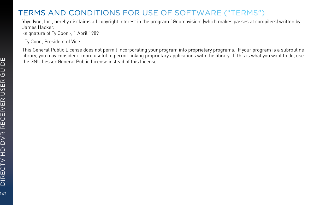 142DIRECTV HD DVR RECEIVER USER GUIDEYoyodyne, Inc., hereby disclaims all copyright interest in the program `Gnomovision’ (which makes passes at compilers) written by James Hacker. &lt;signature of Ty Coon&gt;, 1 April 1989  Ty Coon, President of ViceThis General Public License does not permit incorporating your program into proprietary programs.  If your program is a subroutine library, you may consider it more useful to permit linking proprietary applications with the library.  If this is what you want to do, use the GNU Lesser General Public License instead of this License.TERMS AND CONDITIONS FOR USE OF SOFTWARE (“TERMS”)