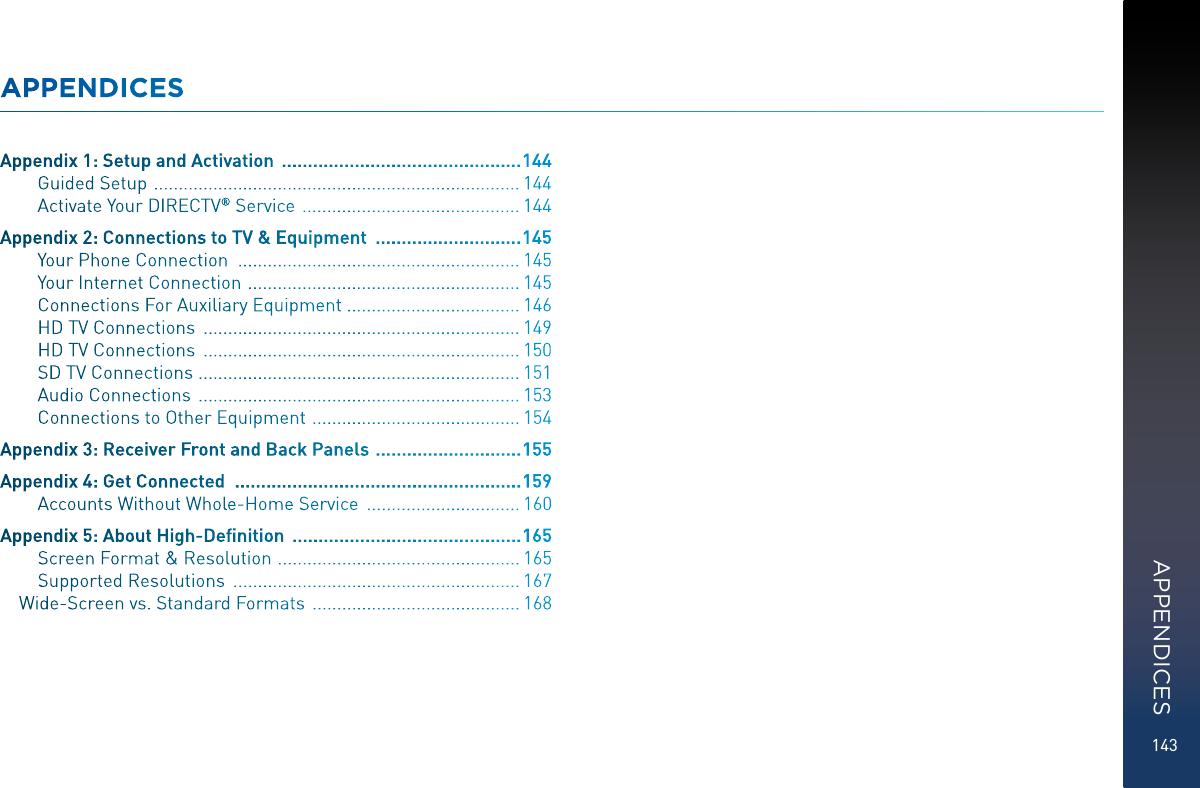 143APPENDICESAppendix 1: Setup and Activation   .............................................. 144Guided Setup   .......................................................................... 144Activate Your DIRECTV ® Service   ............................................ 144Appendix 2: Connections to TV &amp; Equipment   ............................ 145Your Phone Connection   ......................................................... 145Your Internet Connection   ....................................................... 145Connections For Auxiliary Equipment  ................................... 146HD TV Connections   ................................................................ 149HD TV Connections   ................................................................ 150SD TV Connections  ................................................................. 151Audio Connections   ................................................................. 153Connections to Other Equipment   .......................................... 154Appendix 3: Receiver Front and Back Panels   ............................ 155Appendix 4: Get Connected   ....................................................... 159Accounts Without Whole-Home Service   ............................... 160Appendix 5: About High-Deﬁnition   ............................................ 165Screen Format &amp; Resolution   ................................................. 165Supported Resolutions   .......................................................... 167Wide-Screen vs. Standard Formats   .......................................... 168APPENDICES