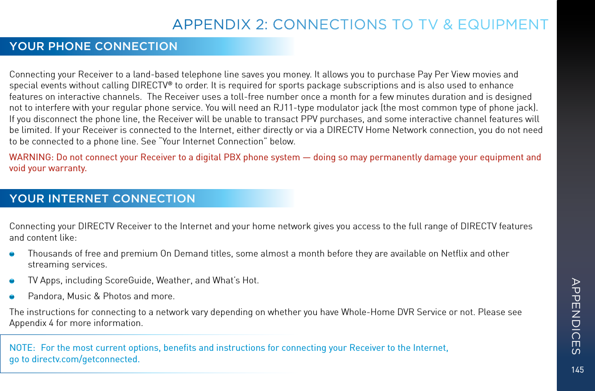 145APPENDIX 2:  CONNECTIONS TO TV &amp; EQUIPMENTYOUR PHONE CONNECTIONConnecting your Receiver to a land-based telephone line saves you money. It allows you to purchase Pay Per View movies and special events without calling DIRECTV® to order. It is required for sports package subscriptions and is also used to enhance features on interactive channels.  The Receiver uses a toll-free number once a month for a few minutes duration and is designed not to interfere with your regular phone service. You will need an RJ11-type modulator jack (the most common type of phone jack). If you disconnect the phone line, the Receiver will be unable to transact PPV purchases, and some interactive channel features will be limited. If your Receiver is connected to the Internet, either directly or via a DIRECTV Home Network connection, you do not need to be connected to a phone line. See “Your Internet Connection” below.WARNING: Do not connect your Receiver to a digital PBX phone system — doing so may permanently damage your equipment and void your warranty.YOUR INTERNET CONNECTIONConnecting your DIRECTV Receiver to the Internet and your home network gives you access to the full range of DIRECTV features and content like:  Thousands of free and premium On Demand titles, some almost a month before they are available on Netﬂix and other streaming services. TV Apps, including ScoreGuide, Weather, and What’s Hot.  Pandora, Music &amp; Photos and more.The instructions for connecting to a network vary depending on whether you have Whole-Home DVR Service or not. Please see Appendix 4 for more information.NOTE:  For the most current options, beneﬁts and instructions for connecting your Receiver to the Internet,  go to directv.com/getconnected.APPENDICES