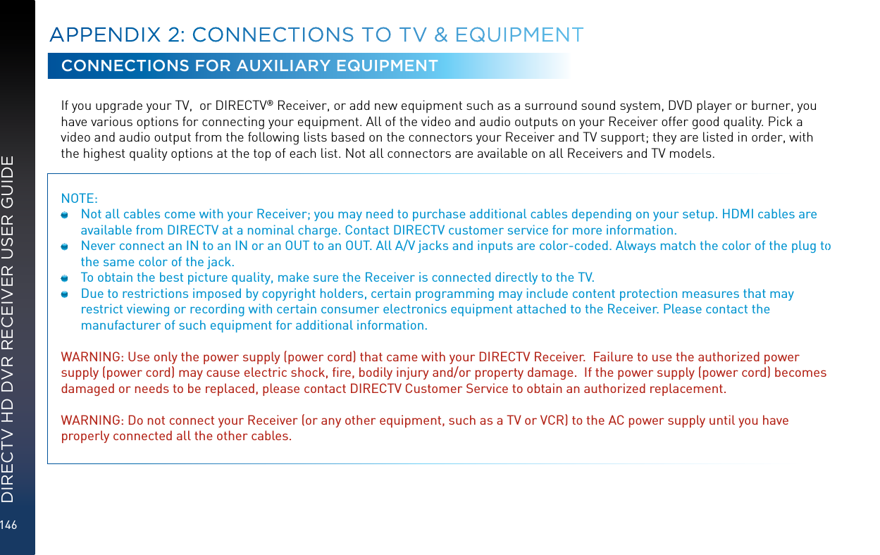 146DIRECTV HD DVR RECEIVER USER GUIDECONNECTIONS FOR AUXILIARY EQUIPMENTIf you upgrade your TV,  or DIRECTV® Receiver, or add new equipment such as a surround sound system, DVD player or burner, you have various options for connecting your equipment. All of the video and audio outputs on your Receiver offer good quality. Pick a video and audio output from the following lists based on the connectors your Receiver and TV support; they are listed in order, with the highest quality options at the top of each list. Not all connectors are available on all Receivers and TV models.NOTE:   Not all cables come with your Receiver; you may need to purchase additional cables depending on your setup. HDMI cables are available from DIRECTV at a nominal charge. Contact DIRECTV customer service for more information.  Never connect an IN to an IN or an OUT to an OUT. All A/V jacks and inputs are color-coded. Always match the color of the plug to the same color of the jack.  To obtain the best picture quality, make sure the Receiver is connected directly to the TV.  Due to restrictions imposed by copyright holders, certain programming may include content protection measures that may restrict viewing or recording with certain consumer electronics equipment attached to the Receiver. Please contact the manufacturer of such equipment for additional information. WARNING: Use only the power supply (power cord) that came with your DIRECTV Receiver.  Failure to use the authorized power supply (power cord) may cause electric shock, ﬁre, bodily injury and/or property damage.  If the power supply (power cord) becomes damaged or needs to be replaced, please contact DIRECTV Customer Service to obtain an authorized replacement.WARNING: Do not connect your Receiver (or any other equipment, such as a TV or VCR) to the AC power supply until you have properly connected all the other cables. APPENDIX 2:  CONNECTIONS TO TV &amp; EQUIPMENT