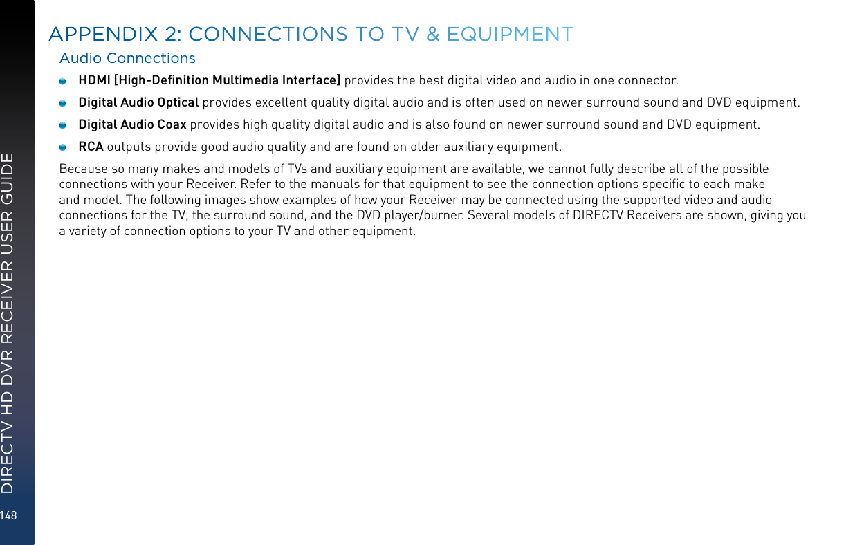 148DIRECTV HD DVR RECEIVER USER GUIDEAudio Connections HDMI [High-Deﬁnition Multimedia Interface] provides the best digital video and audio in one connector.  Digital Audio Optical provides excellent quality digital audio and is often used on newer surround sound and DVD equipment.  Digital Audio Coax provides high quality digital audio and is also found on newer surround sound and DVD equipment. RCA outputs provide good audio quality and are found on older auxiliary equipment.Because so many makes and models of TVs and auxiliary equipment are available, we cannot fully describe all of the possible connections with your Receiver. Refer to the manuals for that equipment to see the connection options speciﬁc to each make and model. The following images show examples of how your Receiver may be connected using the supported video and audio connections for the TV, the surround sound, and the DVD player/burner. Several models of DIRECTV Receivers are shown, giving you a variety of connection options to your TV and other equipment.APPENDIX 2:  CONNECTIONS TO TV &amp; EQUIPMENT