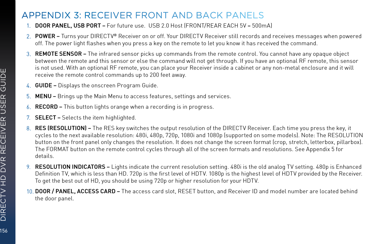 156DIRECTV HD DVR RECEIVER USER GUIDE1. DOOR PANEL, USB PORT – For future use.  USB 2.0 Host (FRONT/REAR EACH 5V = 500mA)2. POWER – Turns your DIRECTV® Receiver on or off. Your DIRECTV Receiver still records and receives messages when powered off. The power light ﬂashes when you press a key on the remote to let you know it has received the command.3. REMOTE SENSOR – The infrared sensor picks up commands from the remote control. You cannot have any opaque object between the remote and this sensor or else the command will not get through. If you have an optional RF remote, this sensor is not used. With an optional RF remote, you can place your Receiver inside a cabinet or any non-metal enclosure and it will receive the remote control commands up to 200 feet away.4. GUIDE – Displays the onscreen Program Guide.5. MENU – Brings up the Main Menu to access features, settings and services.6. RECORD – This button lights orange when a recording is in progress.7. SELECT – Selects the item highlighted.8.  RES (RESOLUTION) – The RES key switches the output resolution of the DIRECTV Receiver. Each time you press the key, it cycles to the next available resolution: 480i, 480p, 720p, 1080i and 1080p (supported on some models). Note: The RESOLUTION button on the front panel only changes the resolution. It does not change the screen format (crop, stretch, letterbox, pillarbox). The FORMAT button on the remote control cycles through all of the screen formats and resolutions. See Appendix 5 for details.9. RESOLUTION INDICATORS – Lights indicate the current resolution setting. 480i is the old analog TV setting. 480p is Enhanced Deﬁnition TV, which is less than HD. 720p is the ﬁrst level of HDTV. 1080p is the highest level of HDTV provided by the Receiver. To get the best out of HD, you should be using 720p or higher resolution for your HDTV.10.  DOOR / PANEL, ACCESS CARD – The access card slot, RESET button, and Receiver ID and model number are located behind the door panel.APPENDIX 3: RECEIVER FRONT AND BACK PANELS