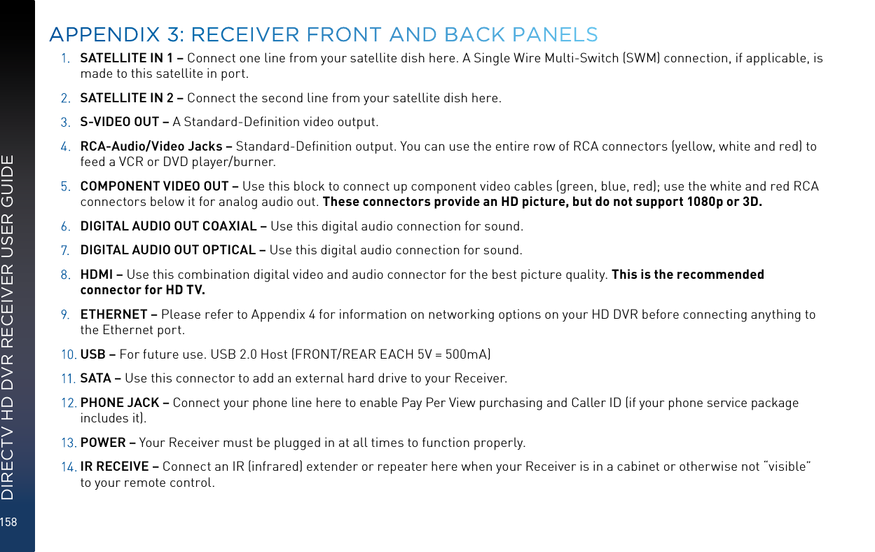 158DIRECTV HD DVR RECEIVER USER GUIDE1.  SATELLITE IN 1 – Connect one line from your satellite dish here. A Single Wire Multi-Switch (SWM) connection, if applicable, is made to this satellite in port.2.  SATELLITE IN 2 – Connect the second line from your satellite dish here.3.  S-VIDEO OUT – A Standard-Deﬁnition video output.4.  RCA-Audio/Video Jacks – Standard-Deﬁnition output. You can use the entire row of RCA connectors (yellow, white and red) to feed a VCR or DVD player/burner. 5.  COMPONENT VIDEO OUT – Use this block to connect up component video cables (green, blue, red); use the white and red RCA connectors below it for analog audio out. These connectors provide an HD picture, but do not support 1080p or 3D.6.  DIGITAL AUDIO OUT COAXIAL – Use this digital audio connection for sound.7.  DIGITAL AUDIO OUT OPTICAL – Use this digital audio connection for sound.8.  HDMI – Use this combination digital video and audio connector for the best picture quality. This is the recommended connector for HD TV.9.  ETHERNET – Please refer to Appendix 4 for information on networking options on your HD DVR before connecting anything to the Ethernet port.10.  USB – For future use. USB 2.0 Host (FRONT/REAR EACH 5V = 500mA)11.  SATA – Use this connector to add an external hard drive to your Receiver.12. PHONE JACK – Connect your phone line here to enable Pay Per View purchasing and Caller ID (if your phone service package includes it).13.  POWER – Your Receiver must be plugged in at all times to function properly.14.  IR RECEIVE – Connect an IR (infrared) extender or repeater here when your Receiver is in a cabinet or otherwise not “visible” to your remote control. APPENDIX 3: RECEIVER FRONT AND BACK PANELS