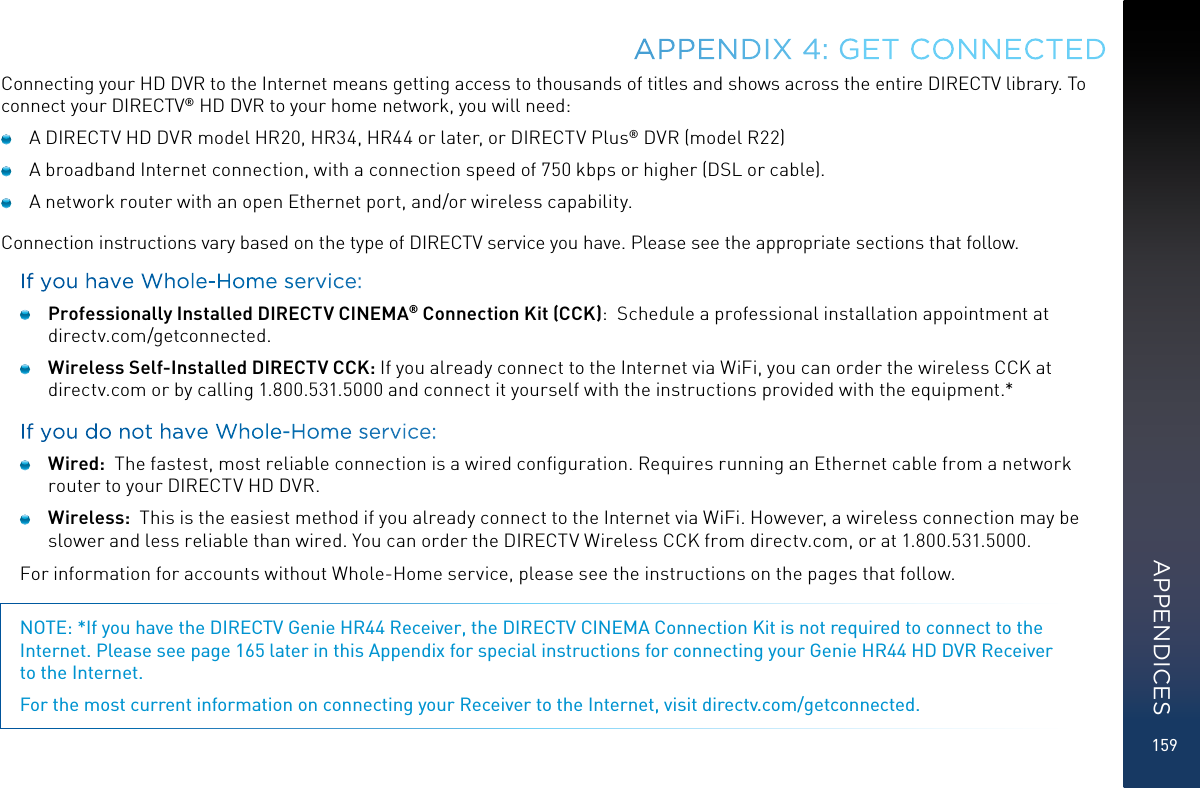 159Connecting your HD DVR to the Internet means getting access to thousands of titles and shows across the entire DIRECTV library. To connect your DIRECTV® HD DVR to your home network, you will need:  A DIRECTV HD DVR model HR20, HR34, HR44 or later, or DIRECTV Plus® DVR (model R22)  A broadband Internet connection, with a connection speed of 750 kbps or higher (DSL or cable).  A network router with an open Ethernet port, and/or wireless capability.Connection instructions vary based on the type of DIRECTV service you have. Please see the appropriate sections that follow.If you have Whole-Home service: Professionally Installed DIRECTV CINEMA® Connection Kit (CCK):  Schedule a professional installation appointment at  directv.com/getconnected. Wireless Self-Installed DIRECTV CCK: If you already connect to the Internet via WiFi, you can order the wireless CCK at directv.com or by calling 1.800.531.5000 and connect it yourself with the instructions provided with the equipment.*If you do not have Whole-Home service: Wired:  The fastest, most reliable connection is a wired conﬁguration. Requires running an Ethernet cable from a network router to your DIRECTV HD DVR. Wireless:  This is the easiest method if you already connect to the Internet via WiFi. However, a wireless connection may be slower and less reliable than wired. You can order the DIRECTV Wireless CCK from directv.com, or at 1.800.531.5000.For information for accounts without Whole-Home service, please see the instructions on the pages that follow.NOTE: *If you have the DIRECTV Genie HR44 Receiver, the DIRECTV CINEMA Connection Kit is not required to connect to the Internet. Please see page 165 later in this Appendix for special instructions for connecting your Genie HR44 HD DVR Receiver  to the Internet.For the most current information on connecting your Receiver to the Internet, visit directv.com/getconnected.APPENDIX 4: GET CONNECTEDAPPENDICES