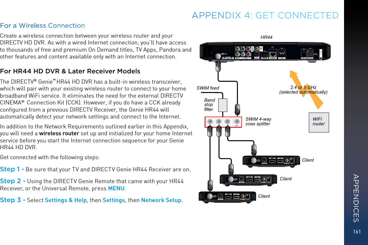 161For a Wireless ConnectionCreate a wireless connection between your wireless router and your DIRECTV HD DVR. As with a wired Internet connection, you’ll have access to thousands of free and premium On Demand titles, TV Apps, Pandora and other features and content available only with an Internet connection.For HR44 HD DVR &amp; Later Receiver ModelsThe DIRECTV® Genie™ HR44 HD DVR has a built-in wireless transceiver, which will pair with your existing wireless router to connect to your home broadband WiFi service. It eliminates the need for the external DIRECTV CINEMA®  Connection Kit (CCK). However, if you do have a CCK already conﬁgured from a previous DIRECTV Receiver, the Genie HR44 will automatically detect your network settings and connect to the Internet.In addition to the Network Requirements outlined earlier in this Appendix, you will need a wireless router set up and initialized for your home Internet service before you start the Internet connection sequence for your Genie HR44 HD DVR.Get connected with the following steps:Step 1 - Be sure that your TV and DIRECTV Genie HR44 Receiver are on.Step 2 - Using the DIRECTV Genie Remote that came with your HR44 Receiver, or the Universal Remote, press MENU.Step 3 - Select Settings &amp; Help , then Settings, then Network Setup.APPENDIX 4: GET CONNECTEDWarranty VOIDif Brokenor RemovedCABLE INHR44ClientClientClientSWiM feedBand stop SWiM 4-way coax splitterWiFi router2.4 or 5 GHz (selected automatically)APPENDICES