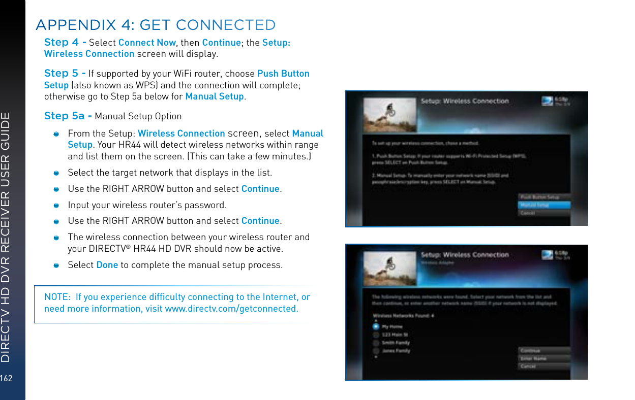 162DIRECTV HD DVR RECEIVER USER GUIDEStep 4 - Select Connect Now , then Continue; the Setup: Wireless Connection screen will display.Step 5 - If supported by your WiFi router, choose Push Button Setup (also known as WPS) and the connection will complete; otherwise go to Step 5a below for Manual Setup.Step 5a - Manual Setup Option   From the Setup: Wireless Connection screen, select Manual Setup. Your HR44 will detect wireless networks within range and list them on the screen. (This can take a few minutes.)  Select the target network that displays in the list.        Use the RIGHT ARROW button and select Continue.  Input your wireless router’s password.  Use the RIGHT ARROW button and select Continue.  The wireless connection between your wireless router and your DIRECTV® HR44 HD DVR should now be active. Select Done to complete the manual setup process. NOTE:  If you experience difﬁculty connecting to the Internet, or need more information, visit www.directv.com/getconnected.APPENDIX 4: GET CONNECTED