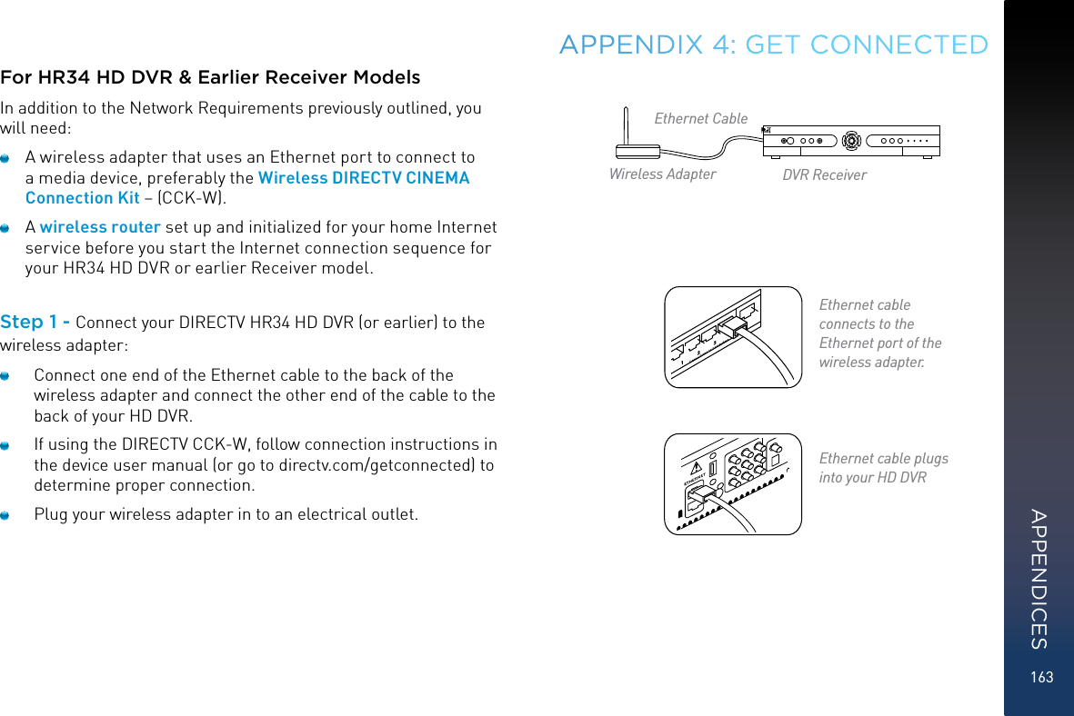 163For HR34 HD DVR &amp; Earlier Receiver ModelsIn addition to the Network Requirements previously outlined, you will need:  A wireless adapter that uses an Ethernet port to connect to a media device, preferably the Wireless DIRECTV CINEMA Connection Kit – (CCK-W).  A wireless router set up and initialized for your home Internet service before you start the Internet connection sequence for your HR34 HD DVR or earlier Receiver model. Step 1 - Connect your DIRECTV HR34 HD DVR (or earlier) to the wireless adapter:  Connect one end of the Ethernet cable to the back of the wireless adapter and connect the other end of the cable to the back of your HD DVR.   If using the DIRECTV CCK-W, follow connection instructions in the device user manual (or go to directv.com/getconnected) to determine proper connection.   Plug your wireless adapter in to an electrical outlet.APPENDIX 4: GET CONNECTEDEthernet cable  plugs into your HD DVREthernet cable  connects to the Ethernet port of the wireless adapter.Ethernet CableWireless Adapter DVR ReceiverAPPENDICES