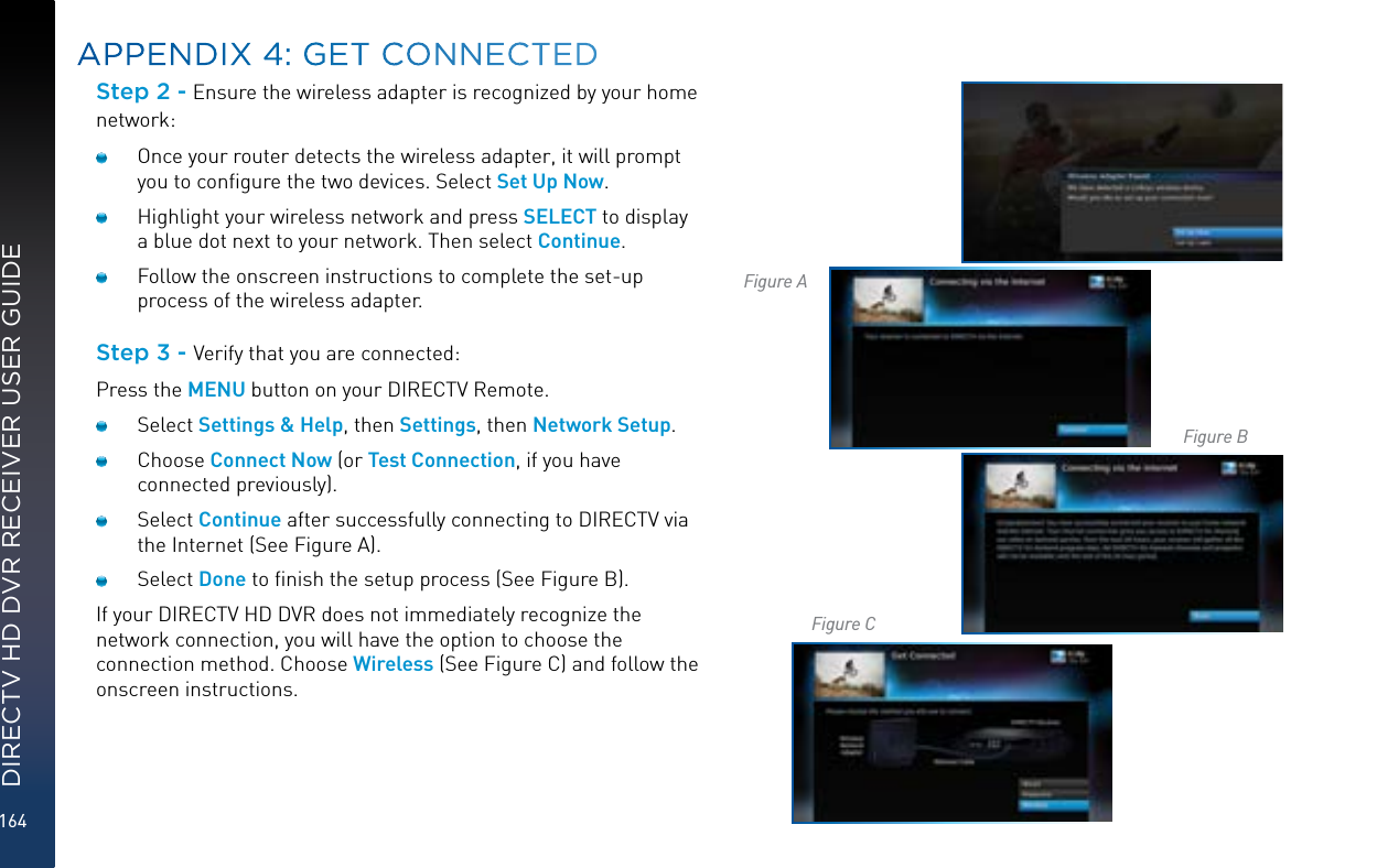 164DIRECTV HD DVR RECEIVER USER GUIDEStep 2 - Ensure the wireless adapter is recognized by your home network:  Once your router detects the wireless adapter, it will prompt you to conﬁgure the two devices. Select Set Up Now.   Highlight your wireless network and press SELECT to display a blue dot next to your network. Then select Continue.   Follow the onscreen instructions to complete the set-up process of the wireless adapter.Step 3 - Verify that you are connected:Press the MENU button on your DIRECTV Remote. Select Settings &amp; Help, then Settings, then Network Setup. Choose Connect Now (or Test Connection, if you have connected previously). Select Continue after successfully connecting to DIRECTV via the Internet (See Figure A).  Select Done to ﬁnish the setup process (See Figure B). If your DIRECTV HD DVR does not immediately recognize the network connection, you will have the option to choose the connection method. Choose Wireless (See Figure C) and follow the onscreen instructions.APPENDIX 4: GET CONNECTEDFigure AFigure BFigure C