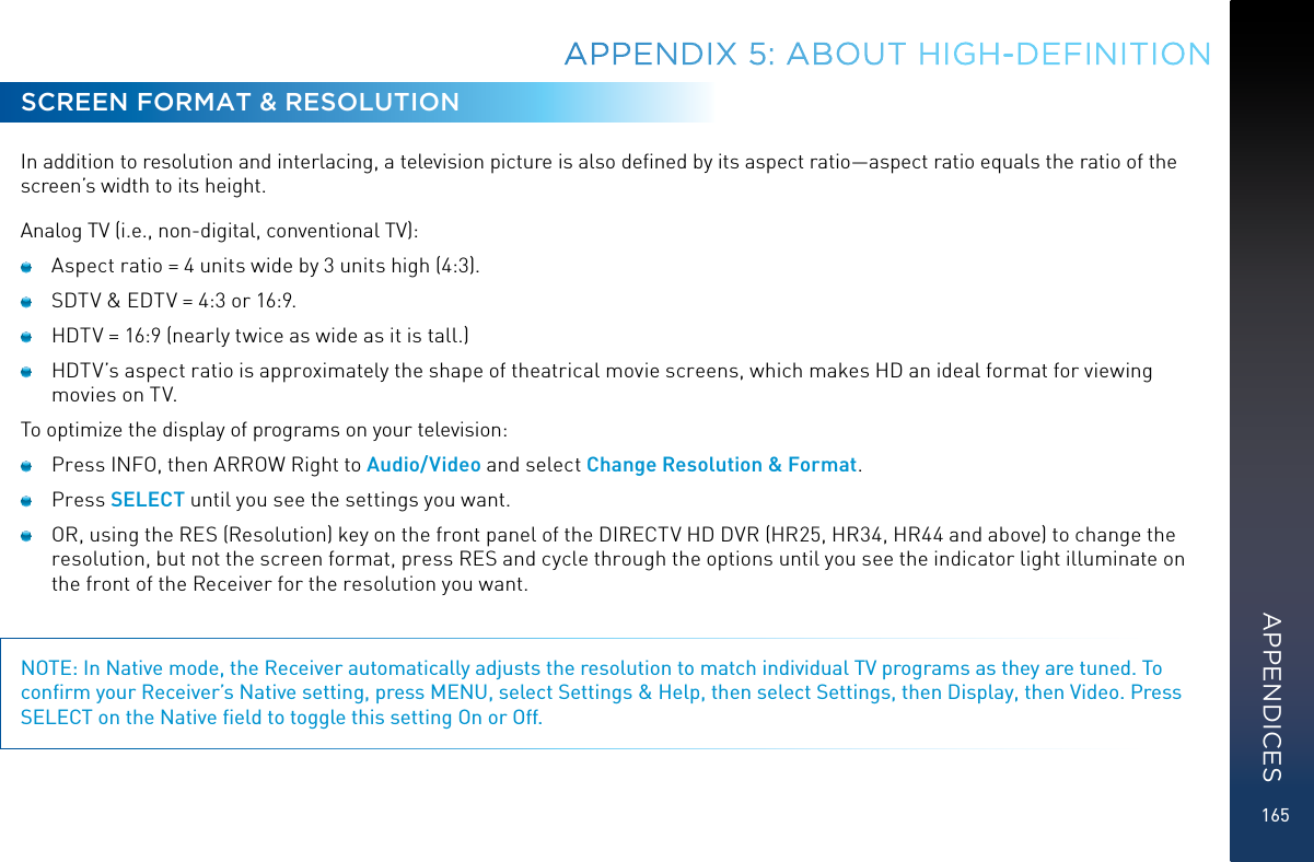 165SCREEN FORMAT &amp; RESOLUTIONIn addition to resolution and interlacing, a television picture is also deﬁned by its aspect ratio—aspect ratio equals the ratio of the screen’s width to its height.Analog TV (i.e., non-digital, conventional TV):   Aspect ratio = 4 units wide by 3 units high (4:3).   SDTV &amp; EDTV = 4:3 or 16:9.   HDTV = 16:9 (nearly twice as wide as it is tall.)   HDTV’s aspect ratio is approximately the shape of theatrical movie screens, which makes HD an ideal format for viewing movies on TV. To optimize the display of programs on your television:   Press INFO, then ARROW Right to Audio/Video and select Change Resolution &amp; Format.  Press SELECT until you see the settings you want.   OR, using the RES (Resolution) key on the front panel of the DIRECTV HD DVR (HR25, HR34, HR44 and above) to change the resolution, but not the screen format, press RES and cycle through the options until you see the indicator light illuminate on the front of the Receiver for the resolution you want.NOTE: In Native mode, the Receiver automatically adjusts the resolution to match individual TV programs as they are tuned. To conﬁrm your Receiver’s Native setting, press MENU, select Settings &amp; Help, then select Settings, then Display, then Video. Press SELECT on the Native ﬁeld to toggle this setting On or Off.APPENDIX 5: ABOUT HIGH-DEFINITIONAPPENDICES