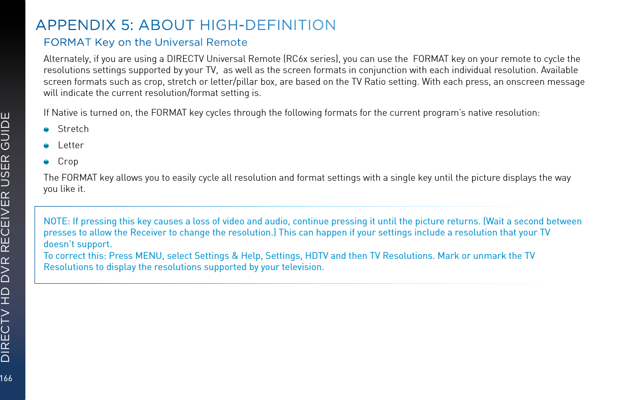 166DIRECTV HD DVR RECEIVER USER GUIDEFORMAT Key on the Universal RemoteAlternately, if you are using a DIRECTV Universal Remote (RC6x series), you can use the  FORMAT key on your remote to cycle the resolutions settings supported by your TV,  as well as the screen formats in conjunction with each individual resolution. Available screen formats such as crop, stretch or letter/pillar box, are based on the TV Ratio setting. With each press, an onscreen message will indicate the current resolution/format setting is. If Native is turned on, the FORMAT key cycles through the following formats for the current program’s native resolution: Stretch Letter  Crop The FORMAT key allows you to easily cycle all resolution and format settings with a single key until the picture displays the way you like it. NOTE: If pressing this key causes a loss of video and audio, continue pressing it until the picture returns. (Wait a second between presses to allow the Receiver to change the resolution.) This can happen if your settings include a resolution that your TV  doesn’t support. To correct this: Press MENU, select Settings &amp; Help, Settings, HDTV and then TV Resolutions. Mark or unmark the TV Resolutions to display the resolutions supported by your television.APPENDIX 5: ABOUT HIGH-DEFINITION