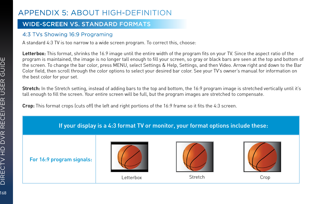 168DIRECTV HD DVR RECEIVER USER GUIDEWIDE-SCREEN VS. STANDARD FORMATS4:3 TVs Showing 16:9 ProgramingA standard 4:3 TV is too narrow to a wide screen program. To correct this, choose:Letterbox: This format, shrinks the 16.9 image until the entire width of the program ﬁts on your TV. Since the aspect ratio of the program is maintained, the image is no longer tall enough to ﬁll your screen, so gray or black bars are seen at the top and bottom of the screen. To change the bar color, press MENU, select Settings &amp; Help, Settings, and then Video. Arrow right and down to the Bar Color ﬁeld, then scroll through the color options to select your desired bar color. See your TV’s owner’s manual for information on the best color for your set.Stretch: In the Stretch setting, instead of adding bars to the top and bottom, the 16:9 program image is stretched vertically until it’s tall enough to ﬁll the screen. Your entire screen will be full, but the program images are stretched to compensate.Crop: This format crops (cuts off) the left and right portions of the 16:9 frame so it ﬁts the 4:3 screen.If your display is a 4:3 format TV or monitor, your format options include these:For 16:9 program signals:Letterbox Stretch CropAPPENDIX 5: ABOUT HIGH-DEFINITION