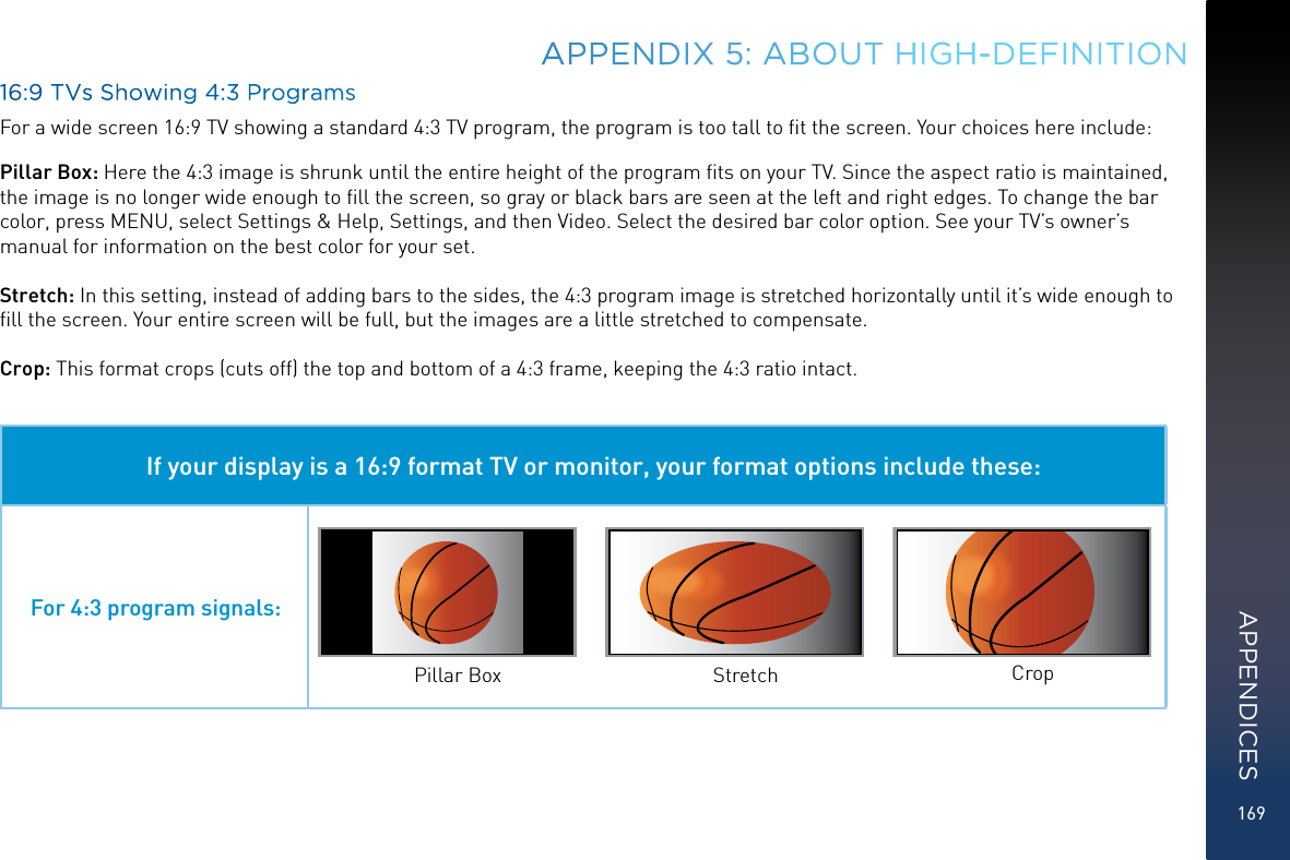 16916:9 TVs Showing 4:3 ProgramsFor a wide screen 16:9 TV showing a standard 4:3 TV program, the program is too tall to ﬁt the screen. Your choices here include:Pillar Box: Here the 4:3 image is shrunk until the entire height of the program ﬁts on your TV. Since the aspect ratio is maintained, the image is no longer wide enough to ﬁll the screen, so gray or black bars are seen at the left and right edges. To change the bar color, press MENU, select Settings &amp; Help, Settings, and then Video. Select the desired bar color option. See your TV’s owner’s manual for information on the best color for your set.Stretch: In this setting, instead of adding bars to the sides, the 4:3 program image is stretched horizontally until it’s wide enough to ﬁll the screen. Your entire screen will be full, but the images are a little stretched to compensate.Crop: This format crops (cuts off) the top and bottom of a 4:3 frame, keeping the 4:3 ratio intact. If your display is a 16:9 format TV or monitor, your format options include these:For 4:3 program signals:Pillar Box Stretch CropAPPENDIX 5: ABOUT HIGH-DEFINITIONAPPENDICES