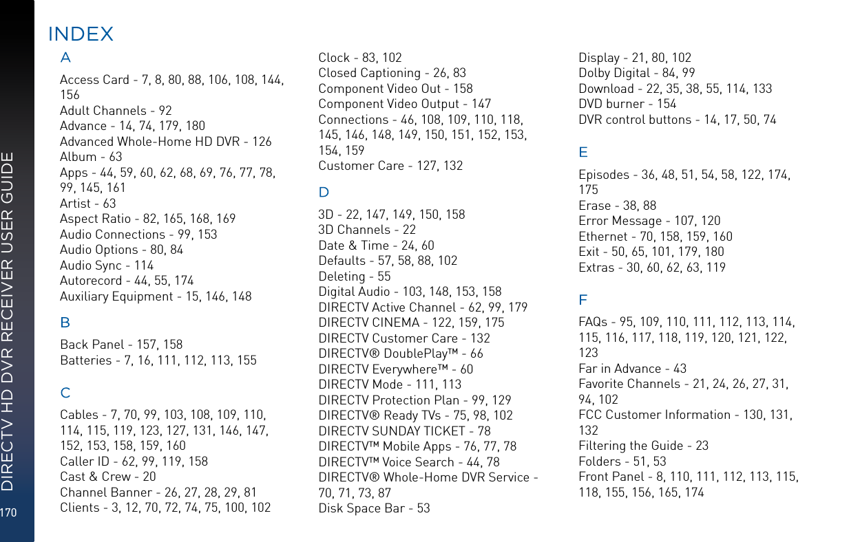 170DIRECTV HD DVR RECEIVER USER GUIDEAAccess Card - 7, 8, 80, 88, 106, 108, 144, 156Adult Channels - 92Advance - 14, 74, 179, 180Advanced Whole-Home HD DVR - 126Album - 63Apps - 44, 59, 60, 62, 68, 69, 76, 77, 78, 99, 145, 161Artist - 63Aspect Ratio - 82, 165, 168, 169Audio Connections - 99, 153Audio Options - 80, 84Audio Sync - 114Autorecord - 44, 55, 174Auxiliary Equipment - 15, 146, 148BBack Panel - 157, 158Batteries - 7, 16, 111, 112, 113, 155CCables - 7, 70, 99, 103, 108, 109, 110, 114, 115, 119, 123, 127, 131, 146, 147, 152, 153, 158, 159, 160Caller ID - 62, 99, 119, 158Cast &amp; Crew - 20Channel Banner - 26, 27, 28, 29, 81Clients - 3, 12, 70, 72, 74, 75, 100, 102Clock - 83, 102Closed Captioning - 26, 83Component Video Out - 158Component Video Output - 147Connections - 46, 108, 109, 110, 118, 145, 146, 148, 149, 150, 151, 152, 153, 154, 159Customer Care - 127, 132D3D - 22, 147, 149, 150, 1583D Channels - 22Date &amp; Time - 24, 60Defaults - 57, 58, 88, 102Deleting - 55Digital Audio - 103, 148, 153, 158DIRECTV Active Channel - 62, 99, 179DIRECTV CINEMA - 122, 159, 175DIRECTV Customer Care - 132DIRECTV® DoublePlay™ - 66DIRECTV Everywhere™ - 60DIRECTV Mode - 111, 113DIRECTV Protection Plan - 99, 129DIRECTV® Ready TVs - 75, 98, 102DIRECTV SUNDAY TICKET - 78DIRECTV™ Mobile Apps - 76, 77, 78DIRECTV™ Voice Search - 44, 78DIRECTV® Whole-Home DVR Service - 70, 71, 73, 87Disk Space Bar - 53Display - 21, 80, 102Dolby Digital - 84, 99Download - 22, 35, 38, 55, 114, 133DVD burner - 154DVR control buttons - 14, 17, 50, 74EEpisodes - 36, 48, 51, 54, 58, 122, 174, 175Erase - 38, 88Error Message - 107, 120Ethernet - 70, 158, 159, 160Exit - 50, 65, 101, 179, 180Extras - 30, 60, 62, 63, 119FFAQs - 95, 109, 110, 111, 112, 113, 114, 115, 116, 117, 118, 119, 120, 121, 122, 123Far in Advance - 43Favorite Channels - 21, 24, 26, 27, 31, 94, 102FCC Customer Information - 130, 131, 132Filtering the Guide - 23Folders - 51, 53Front Panel - 8, 110, 111, 112, 113, 115, 118, 155, 156, 165, 174INDEX