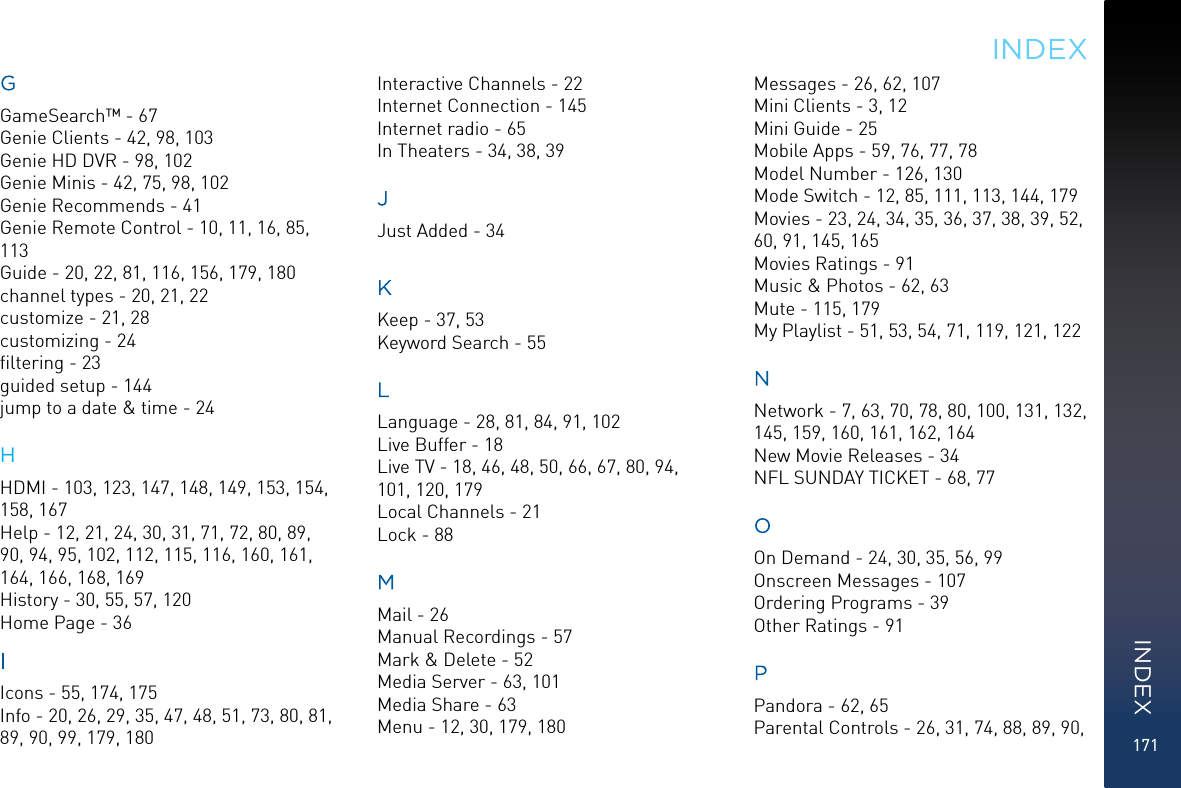 171GGameSearch™ - 67Genie Clients - 42, 98, 103Genie HD DVR - 98, 102Genie Minis - 42, 75, 98, 102Genie Recommends - 41Genie Remote Control - 10, 11, 16, 85, 113Guide - 20, 22, 81, 116, 156, 179, 180channel types - 20, 21, 22customize - 21, 28customizing - 24ﬁltering - 23guided setup - 144jump to a date &amp; time - 24HHDMI - 103, 123, 147, 148, 149, 153, 154, 158, 167Help - 12, 21, 24, 30, 31, 71, 72, 80, 89, 90, 94, 95, 102, 112, 115, 116, 160, 161, 164, 166, 168, 169History - 30, 55, 57, 120Home Page - 36IIcons - 55, 174, 175Info - 20, 26, 29, 35, 47, 48, 51, 73, 80, 81, 89, 90, 99, 179, 180Interactive Channels - 22Internet Connection - 145Internet radio - 65In Theaters - 34, 38, 39JJust Added - 34KKeep - 37, 53Keyword Search - 55LLanguage - 28, 81, 84, 91, 102Live Buffer - 18Live TV - 18, 46, 48, 50, 66, 67, 80, 94, 101, 120, 179Local Channels - 21Lock - 88MMail - 26Manual Recordings - 57Mark &amp; Delete - 52Media Server - 63, 101Media Share - 63Menu - 12, 30, 179, 180Messages - 26, 62, 107Mini Clients - 3, 12Mini Guide - 25Mobile Apps - 59, 76, 77, 78Model Number - 126, 130Mode Switch - 12, 85, 111, 113, 144, 179Movies - 23, 24, 34, 35, 36, 37, 38, 39, 52, 60, 91, 145, 165Movies Ratings - 91Music &amp; Photos - 62, 63Mute - 115, 179My Playlist - 51, 53, 54, 71, 119, 121, 122NNetwork - 7, 63, 70, 78, 80, 100, 131, 132, 145, 159, 160, 161, 162, 164New Movie Releases - 34NFL SUNDAY TICKET - 68, 77OOn Demand - 24, 30, 35, 56, 99Onscreen Messages - 107Ordering Programs - 39Other Ratings - 91PPandora - 62, 65Parental Controls - 26, 31, 74, 88, 89, 90, INDEXINDEX