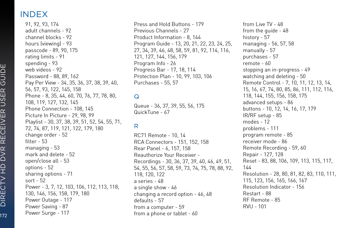 172DIRECTV HD DVR RECEIVER USER GUIDE91, 92, 93, 174adult channels - 92channel blocks - 92hours (viewing) - 93passcode - 89, 90, 175rating limits - 91spending - 93web videos - 92Password - 88, 89, 162Pay Per View - 34, 35, 36, 37, 38, 39, 40, 56, 57, 93, 122, 145, 158Phone - 8, 35, 44, 60, 70, 76, 77, 78, 80, 108, 119, 127, 132, 145Phone Connection - 108, 145Picture In Picture - 29, 98, 99Playlist - 30, 37, 38, 39, 51, 52, 54, 55, 71, 72, 74, 87, 119, 121, 122, 179, 180change order - 52ﬁlter - 53managing - 53mark and delete - 52open/close all - 53options - 52sharing options - 71sort - 52Power - 3, 7, 12, 103, 106, 112, 113, 118, 130, 146, 156, 158, 179, 180Power Outage - 117Power Saving - 87Power Surge - 117Press and Hold Buttons - 179Previous Channels - 27Product Information - 8, 144Program Guide - 13, 20, 21, 22, 23, 24, 25, 27, 34, 39, 46, 48, 58, 59, 81, 92, 114, 116, 121, 127, 144, 156, 179Program Info - 26Progress Bar - 17, 18, 114Protection Plan - 10, 99, 103, 106Purchases - 55, 57QQueue - 36, 37, 39, 55, 56, 175QuickTune - 67RRC71 Remote - 10, 14RCA Connectors - 151, 152, 158Rear Panel - 6, 157, 158Reauthorize Your Receiver - Recordings - 30, 36, 37, 39, 40, 46, 49, 51, 54, 55, 56, 57, 58, 59, 73, 74, 75, 78, 88, 92, 118, 120, 122a series - 48a single show - 46changing a record option - 46, 48defaults - 57from a computer - 59from a phone or tablet - 60from Live TV - 48from the guide - 48history - 57managing - 56, 57, 58manually - 57purchases - 57remote - 60stopping an in-progress - 49watching and deleting - 50Remote Control - 7, 10, 11, 12, 13, 14, 15, 16, 67, 74, 80, 85, 86, 111, 112, 116, 118, 144, 155, 156, 158, 175advanced setups - 86buttons - 10, 12, 14, 16, 17, 179IR/RF setup - 85modes - 12problems - 111program remote - 85receiver mode - 86Remote Recording - 59, 60Repair - 127, 128Reset - 83, 88, 106, 109, 113, 115, 117, 144Resolution - 28, 80, 81, 82, 83, 110, 111, 115, 123, 156, 165, 166, 167Resolution Indicator - 156Restart - 88RF Remote - 85RVU - 101INDEX
