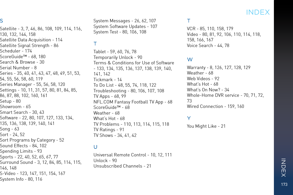 173SSatellite - 3, 7, 46, 86, 108, 109, 114, 116, 130, 132, 144, 158Satellite Data Acquisition - 114Satellite Signal Strength - 86Scheduler - 174ScoreGuide™ - 68, 180Search &amp; Browse - 30Serial Number - 8Series - 35, 40, 41, 43, 47, 48, 49, 51, 53, 54, 55, 56, 58, 60, 119Series Manager - 55, 56, 58, 120Settings - 10, 11, 31, 57, 80, 81, 84, 85, 86, 87, 88, 102, 160, 161Setup - 80Showroom - 65Smart Search - 30, 43Software - 22, 80, 107, 127, 133, 134, 135, 136, 138, 139, 140, 141Song - 63Sort - 24, 52Sort Programs by Category - 52Sound Effects - 84, 102Spending Limits - 93Sports - 22, 40, 52, 65, 67, 77Surround Sound - 3, 12, 84, 85, 114, 115, 146, 148S-Video - 123, 147, 151, 154, 167System Info - 80, 116System Messages - 26, 62, 107System Software Updates - 107System Test - 80, 106, 108TTablet - 59, 60, 76, 78Temporarily Unlock - 90Terms &amp; Conditions for Use of Software - 133, 134, 135, 136, 137, 138, 139, 140, 141, 142Tickmark - 14To Do List - 48, 55, 74, 118, 122Troubleshooting - 80, 106, 107, 108TV Apps - 68, 99NFL.COM Fantasy Football TV App - 68ScoreGuide™ - 68Weather - 68What’s Hot - 68TV Problems - 110, 113, 114, 115, 118TV Ratings - 91TV Shows - 34, 41, 42UUniversal Remote Control - 10, 12, 111Unlock - 90Unsubscribed Channels - 21TVCR - 85, 110, 158, 179Video - 80, 81, 92, 106, 110, 114, 118, 158, 166, 167Voice Search - 44, 78WWarranty - 8, 126, 127, 128, 129Weather - 68Web Videos - 92What’s Hot - 68What’s On Now? - 34Whole-Home DVR service - 70, 71, 72, 73Wired Connection - 159, 160YYou Might Like - 21INDEXINDEX